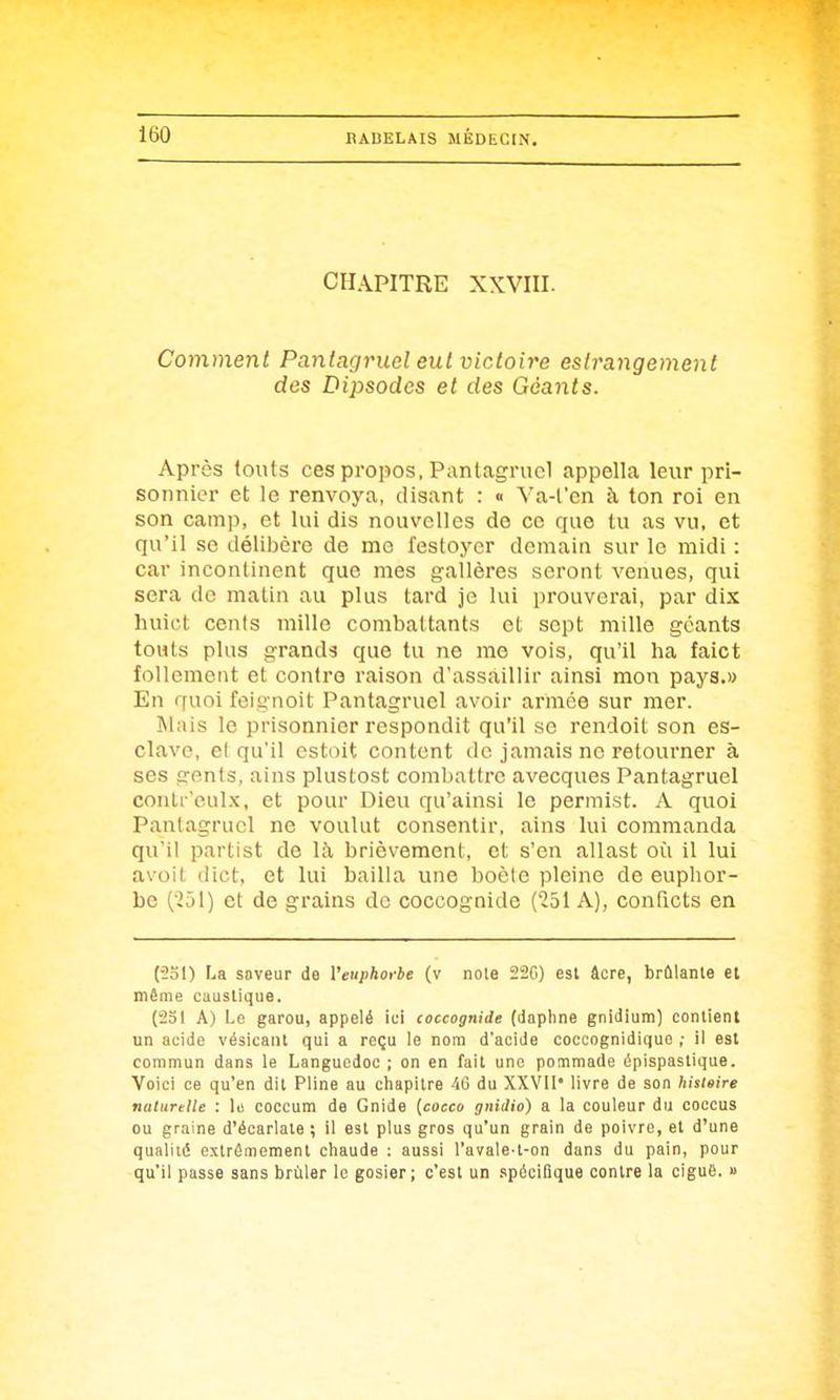 CHAPITRE XXVIII. Comment Pantagruel eut victoire esirangement des Dipsodos et des Géants. Après (oiits ces propos, Pantagruel appella leur pri- sonnier et le renvoya, disant : « Va-l'en à ton roi en son camp, et lui dis nouvelles de ce que tu as vu, et qu'il se délibère de me festoyer demain sur le raidi : car incontinent que mes gallères seront venues, qui sera do malin au plus tard je lui prouverai, par dix luiict cents mille combattants et sept mille géants touts plus grands que tu ne me vois, qu'il ha faict follement et contre raison d'assaillir ainsi mon pays.» En quoi feignoit Pantagruel avoir armée sur mer. IMais le prisonnier respondit qu'il se rendoil son es- clave, el qu'il estoit content ilc jamais ne retourner à ses genis, ains plustost combattre avecques Pantagruel conli 'eulx, et pour Dieu qu'ainsi le permist. A quoi Pantagruel ne voulut consentir, ains lui commanda qu'il partist de là brièvement, et s'en allast où il lui avoit dict, et lui bailla une boète pleine de euphor- be (251) et de grains de coccognide ('251 A), conficts en (■2ol) La saveur de Veuphorbe (v noie 22f)) est âcre, brûlante el même caustique. (231 A) Le garou, appelé ici coccognide (dapline gnidium) contient un acide vésicant qui a reçu le nom d'acide coccognidique ; il est commun dans le Languedoc ; on en fait une pommade épispastique. Voici ce qu'en dit Pline au chapitre 40 du XXVII* livre de son hisieire naturelle : \ii coccum de Gnide [cocco gnidio) a la couleur du coccus ou graine d'écarlale ; il est plus gros qu'un grain de poivre, et d'une qualité extrêmement chaude ; aussi l'avale-t-on dans du pain, pour qu'il passe sans brûler lo gosier; c'est un spécifique contre la cigu6. »