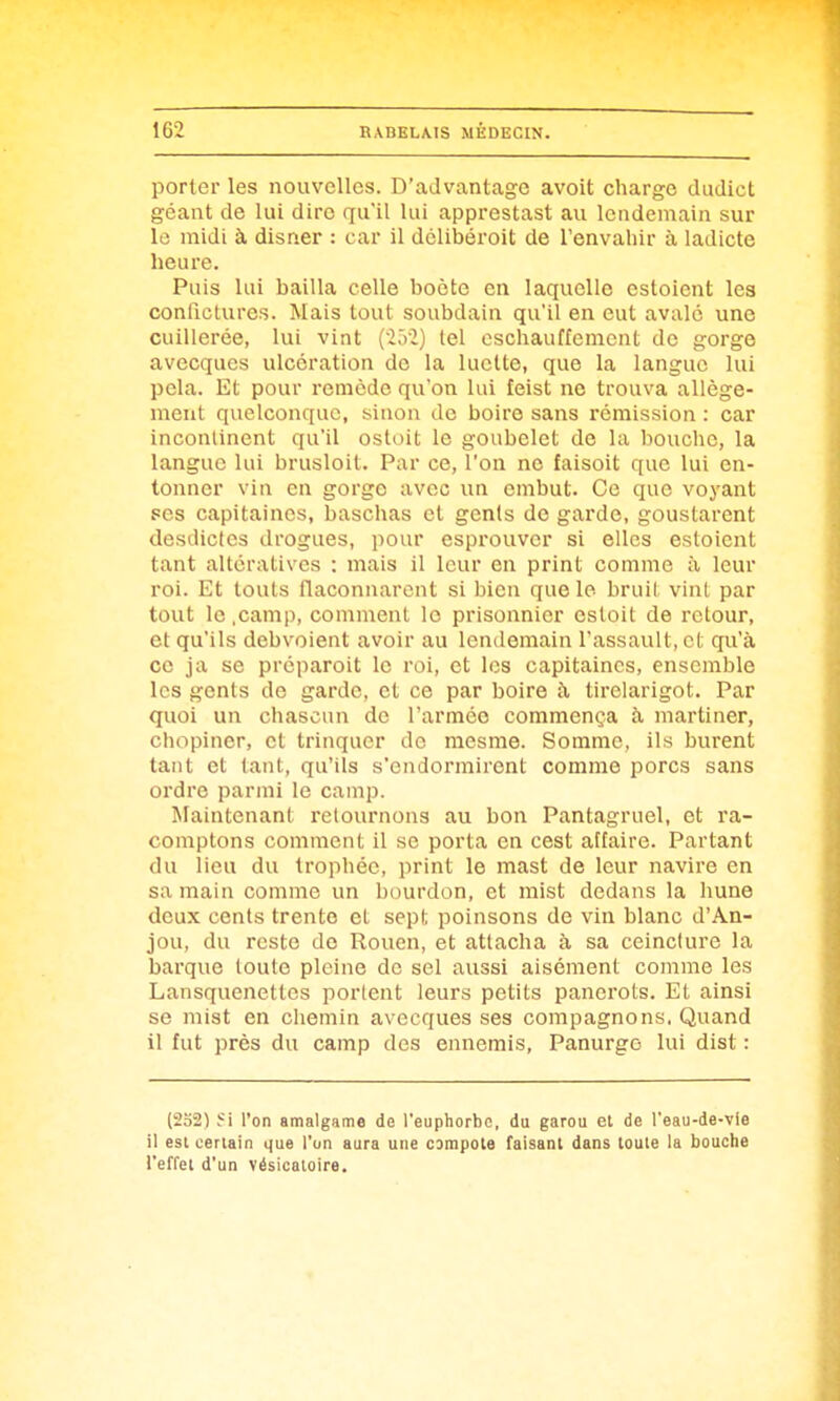porter les nouvelles. D'aJvantage avoit charge dudict géant de lui dire qu'il lui apprestast au lendemain sur le midi à disner ; car il dclibéroit de Tenvahir à ladicte heure. Puis lui bailla celle boète en laquelle estoient les conficlures. Mais tout soubdain qu'il en eut avalé une cuillerée, lui vint (2.V2) lel oschauffemcnt de gorge avecques ulcération de la luette, que la langue lui pela. Et pour remède qu'on lui feist ne trouva allége- ment quelconque, sinon de boire sans rémission : car incontinent qu'il ostoit le goubelet de la bouche, la langue lui brusloil. Par ce, l'on ne faisoit que lui en- tonner vin en gorge avec un enibut. Ce que voyant ses capitaines, baschas et genls de garde, goustarent desdictes drogues, pour esprouvcr si elles estoient tant altératives : mais il leur en print comme à leur roi. Et touts flaconnarent si bien que le bruil vint par tout le .camp, comment le prisonnier esloit de retour, et qu'ils debvoient avoir au lendemain l'assault, cl qu'à ce ja se préparoit le roi, et les capitaines, ensemble les gents de garde, et ce par boire h tirelarigot. Par quoi un chascun de l'armée commença à martiner, chopiner, et trinquer de mesme. Somme, ils burent tant et tant, qu'ils s'endormirent comme porcs sans ordre parmi le camp. Maintenant retournons au bon Pantagruel, et ra- comptons comment il se porta en cest affaire. Partant du lieu du trophée, print le mast de leur navire en sa main comme un bourdon, et mist dedans la hune deux cents trente et sept poinsons de vin blanc d'An- jou, du reste do Rouen, et attacha à sa ceinclure la barque toute pleine de sel aussi aisément comme les Lansquenettcs portent leurs petits panerots. Et ainsi se mist en chemin avecques ses compagnons. Quand il fut près du camp des ennemis, Panurgo lui dist : (232) Si l'on amalgame de l'euphorbe, du garou et de l'eau-de-vle il esl certain que l'un aura une campota faisant dans toute la bouche l'effet d'un vésicaloire.