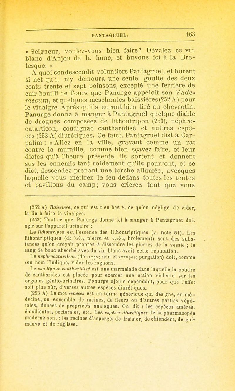 « Seigneur, voulez-vous bien faire? Dévalez ce vin blanc d'Anjou de la hune, et buvons ici à la Bre- tesque. » A quoi condescendit voluntiers Pantagruel, et burent si net qu'il n'y demoura une seule goutte des deux cents trente et sept poinsons, excepté une ferrière de cuir bouilli de Tours que Panurge appeloit son Vade- mecum, et quelques meschantes baissières(252 A) pour le vinaigre. Après qu'ils eurent bien tiré au chevrotin, Panurge donna à manger à Pantagruel quelque diable de drogues composées de lithontripon (253), néphro- catarticon, coudignac cantharidisé et aultres espè- ces (253 A) diurétiques. Ce faict, Pantagruel dist à Car- palim : « Allez en la ville, gravant comme un rat contre la muraille, comme bien sçavez faire, et leur dictes qu'à l'heure présente ils sortent et donnent sus les ennemis tant roidement qu'ils pourront, et ce dict, descendez prenant une torche allumée, avecques laquelle vous mettrez le feu dedans toutes les tentes et pavillons du camp; vous crierez tant que vous (252 A) Baissiére, ce qui est « en bas >, ce qu'on néglige de vider, la lie à faire le vinaigre. (233) Tout ce que Panurge donne ici à manger à Pantagruel doit agir sur l'appareil urinaire : Le Uihontripon est l'essence des lilhontriptiques (v. note SI). Les lithontripliques (de 7,iOo; pierre et ifiit; broiement) sont des subs- tances qu'on croyait propres à dissoudre les pierres de la vessie ; le sang de bouc absorbé avec du vin blanc avait cette réputation. Le nephrocatariicon (de vi^po; rein et -/«TafTi; purgation) doit, comme ton nom l'indique, vider les rognons. Le coudignac cantharidlsiS est une marmelade dans laquelle la poudre de canlharides est placée pour exercer une action violente sur les organes génito-urinaires. Panurge ajoute cependant, pour que l'effet soit plus sur, diverses autres espèces diurétiques. • (2S3 A) Le mot espèces est un terme générique qui désigne, en mé- decine, un ensemble de racines, de fleurs ou d'autres parties végé- tales, douées de propriétés analogues. On dit : les espèces amères, émollientes, pectorales, etc. Les espèces diurétiques de la pharmacopée moderne sont : les racines d'asperge, de fraisier, de chiendent, de gui- mauve et de réglisse.