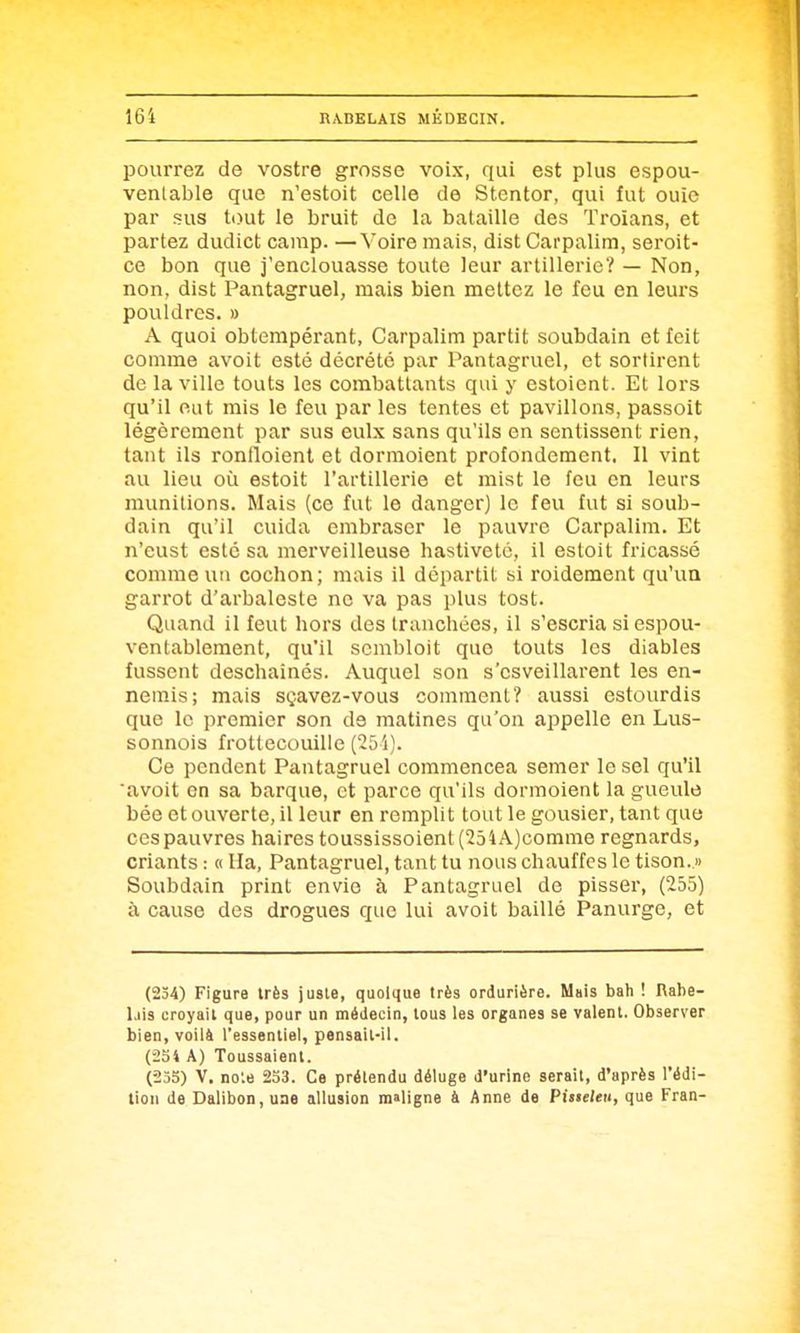 pourrez de vostre grosse voix, qui est plus espou- ventable que n'estoit celle de Stentor, qui fut ouïe par sus tout le bruit de la bataille des Troians, et partez dudict camp. —Voire mais, dist Carpalim, seroit- ce bon que j'enclouasse toute leur artillerie? — Non, non, dist Pantagruel, mais bien mettez le feu en leurs pouldres. » A quoi obterapéi-ant, Carpalim partit soubdain et feit comme avoit esté décrété par Pantagruel, et sortirent de la ville touts les combattants qui y estoient. Et lors qu'il eut mis le feu par les tentes et pavillons, passoit légèrement par sus eulx sans qu'ils en sentissent rien, tant ils ronfloient et dormoient profondement. Il vint au lieu où estoit l'artillerie et mist le feu en leurs munitions. Mais (ce fut le danger) le feu fut si soub- dain qu'il cuida embraser le pauvre Carpalim. Et n'eust esté sa merveilleuse hastiveté, il estoit fricassé comme un cochon ; mais il départit si roidement qu'un garrot d'arbaleste ne va pas plus tost. Quand il feut hors des tranchées, il s'escria siespou- ventablement, qu'il scmbloit que touts les diables fussent deschaînés. Auquel son s'csveillarent les en- nemis; mais sçavez-vous comment? aussi estourdis que le premier son de matines qu'on appelle en Lus- sonnois frottecouille ('25i). Ce pendent Pantagruel commencea semer le sel qu'il 'avoit en sa barque, et parce qu'ils dormoient la gueule bée et ouverte, il leur en remplit tout le gousier, tant que ces pauvres haires toussissoient (25iÂ)comme regnards, criants : « Ha, Pantagruel, tant tu nous chauffes le tison. » Soubdain print envie à Pantagruel de pisser, (255) à cause des drogues que lui avoit baillé Panurge, et (254) Figure très juste, quoique très ordurière. Mais bah ! Rabe- lais croyait que, pour un médecin, tous les organes se valent. Observer bien, voilà l'essentiel, pensail-il. (254 A) Toussaient. (255) V. no:e 233. Ce prétendu déluge d'urine serait, d'après l'édi- tion de Dalibon,uae allusion maligne à Anne de Pisieleu, que Fran-