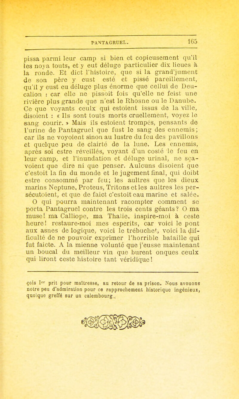 1G5 pissa parmi leur camp si bien et copieusement qu'il les noya touts, et y eut déluge particulier dix lieues à la ronde. Et dict l'histoire, que si la grand'jument de son père y eust esté et pissé pareillement, qu'il y eust eu déluge plus énorme que cellui de Deu- calion : car elle ne pissoit fois qu'elle ne feist une rivière plus grande que n'est le Rhosne ou le Danube. Ce que voyants ceulx qui estoient issus de la ville, disoient : « Ils sont touts morts cruellement, voyez le sang courir. » Mais ils estoient trompés, pensants de l'urine de Pantagruel que fust le sang des ennemis ; car ils ne voyoient sinon au lusti'e du feu des pavillons et quelque peu de clairté de la lune. Les ennemis, après soi estre réveillés, voyant d'un cosié le feu en leur camp, et l'inundation et déluge urinai, ne sça- voient que dire ni que penser. Aulcuns disoient que c'estoit la fin du monde et le jugement final, qui doibt estre consommé par feu; les auUres que les dieux marins Neptune, Proteus, Tritons et les aultres les per- sécutoient, et que de faict c'estoit eau marine et salée. 0 qui pourra maintenant racompter comment se porta Pantagruel contre les trois cents géants ? O ma muse! ma Calliope, ma Thalie. inspire-moi à ceste heure! restaure-moi mes esperits, car voici le pont aux asnes de logique, voici le trébuche*:, voici la dif- ficulté de ne pouvoir exprimer l'horrible bataille qui fut faicte. A la mienne volunté que j'eusse maintenant un boucal du meilleur vin que burent onques ceulx qui liront ceste histoire tant véridique! çois !'■ prit pour maîtresse, au retour de sa prison. Nous avouons notre peu d'admiration pour ce rapprochement historique ingénieux, quoique greffé sur un calembourg,^