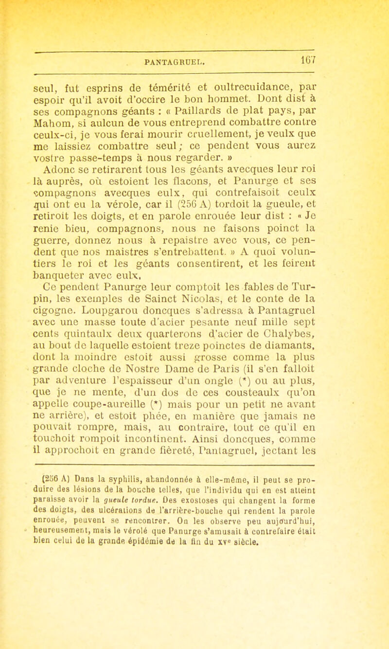 1G7 seul, fut esprins de témérité et oultrecuidance, par espoir qu'il avoit d'occire le bon hommet. Dont dist à ses compagnons géants : « Paillards de plat pays, par Mahom, si aulcun de vous entreprend combattre contre ceulx-ci, je vous ferai mourir cruellement, je veulx que me laissiez combattre seul; ce pendent vous aurez vostre passe-temps à nous regarder. » Adonc se retirarent tous les géants avecques leur roi là auprès, où estoient les flacons, et Panurge et ses compagnons avecques eulx, qui contrefaisoit ceulx qui ont eu la vérole, car il (256 A) tordoit la gueule, et retiroit les doigts, et en parole enrouée leur dist : « Je renie bieu, compagnons, nous ne faisons poinct la guerre, donnez nous à repaistre avec vous, ce pen- dent que nos maistres s'entrebattent. » A quoi volun- tiers le roi et les géants consentirent, et les feirent banqueter avec eulx, Ce pendent Panurge leur comptoit les fables de Tur- pin, les exemples de Sainct Nicolas, et le conte de la cigogne. Loupgarou doncques s'adressa à Pantagruel avec une masse toute d'acier pesante neuf mille sept cents quintaulx deux quarterons d'acier de Chalybes, au bout de laquelle estoient treze poinctes de diamants, dont la moindre estoit aussi grosse comme la plus grande cloche de Nostre Dame de Paris (il s'en falloit par advenlure l'espaisseur d'un ongle (') ou au plus, que je ne mente, d'un dos de ces cousteaulx qu'on appelle coupe-aureille (*) mais pour un petit ne avant ne arrière), et estoit phée, en manière que jamais ne pouvait rompre, mais, au contraii'e, tout ce qu'il en touchoit rompoit incontinent. Ainsi doncques, comme il approchoit en grande fièreté, Pantagruel, jectant les (236 A) Dans la syphilis, abandonnée à elle-même, il peut se pro- duire des lésions de la boiiche telles, que l'individu qui en est aUeint paraisse avoir la jHeuie tordue. Des exosloses qui changent la forme des doigts, des ulcérations de l'arrière-bouclie qui rendent la parole enrouée, peuvent se rencontrer. On les observe peu aujourd'hui, heureusement, mais le vérolé que Panurge s'amusait à contrefaire était bien celui de la grande épidémie de la fin du xv° siècle.