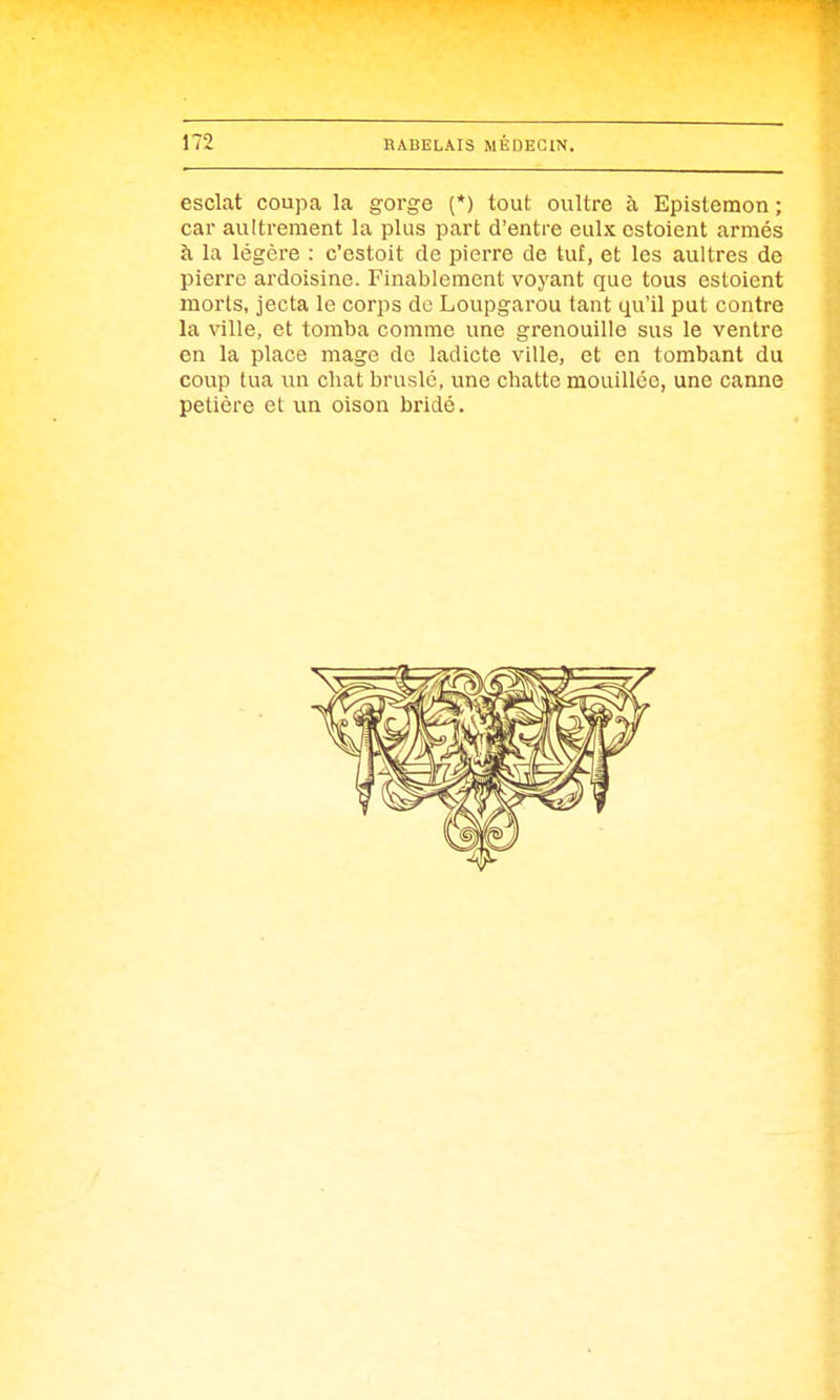 esclat coupa la gorge (*) tout oultre à Epistemon ; car aultrement la plus part d'entre eulx estoient armés à la légère : c'estoit de pierre de tut, et les aultres de pierre ardoisine. Finablement voyant que tous estoient morts, jecta le corps de Loupgarou tant qu'il put contre la ville, et tomba comme une grenouille sus le ventre en la place mage de ladicte ville, et en tombant du coup tua un chat bruslé, une chatte mouillée, une canne petière et un oison bridé.