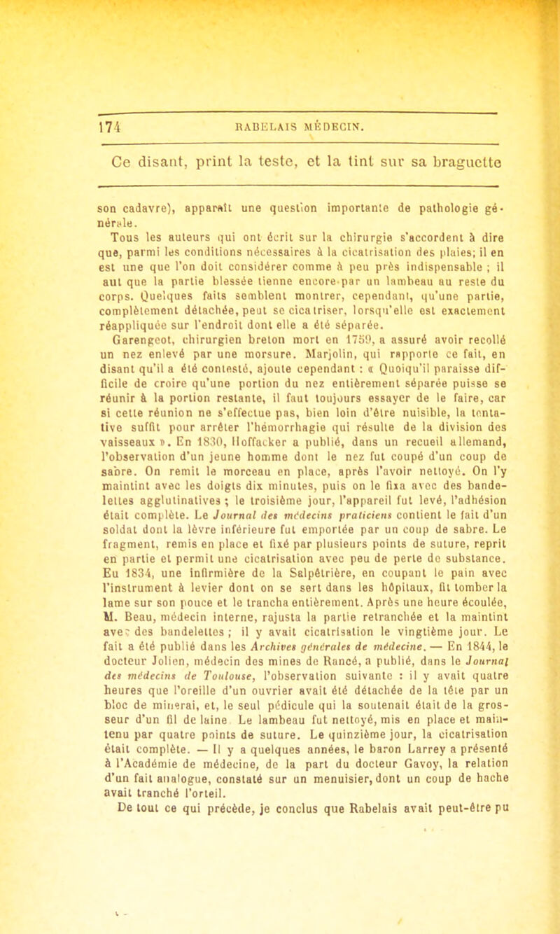 Ce disant, print la teste, et la tint sur sa braguette son cadavre), apparnîi une question imporlanle de pathologie gé- néritle. Tous les auleurs i^ui ont écrit sur la chirurgie s'accordent à dire que, parmi les conditions nécessaires à la cicatrisation des plaies; il en est une que l'on doit considérer comme i\ peu près indispensable ; il aiit que la partie blessée tienne encore par un lambeau au reste du corps. Ouei'iuss faits semblent montrer, cependiinl, qu'une partie, complètement détachée, peut se cicatriser, lorsqu'elle est exactement réappliquoe sur l'endroit dont elle a été séparée. Garengcot, chirurgien breton mort en 175;', a assuré avoir recollé un nez enlevé par une morsure. Marjolin, qui rapporte ce fait, en disant qu'il a été contesté, ajoute cependant : <t Quoiqu'il paraisse dif- ficile de croire qu'une portion du nez entièrement séparée puisse se réunir à la portion restante, il faut toujours essayer de le faire, car si cette réunion ne s'effectue pas, bien loin d'être nuisible, la tenta- tive suffit pour arrêter l'hémorrhagie qui résulte de la division des vaisseaux t. En 1830, lloffatker a publié, dans un recueil allemand, l'observation d'un jeune homine dont le nez fui coupé d'un coup de sabre. On remit le morceau on place, après l'avoir nettoyé. On l'y maintint avec les doigts dix minutes, puis on le fixa avec des bande- lettes agglutinatives ; le troisième jour, l'appareil fut levé, l'adhésion était comi lète. Le Journal ilet mddecins praticiens contient le (ait d'un soldat dont la lèvre inférieure fut emportée par un coup de sabre. Le fragment, remis en place et fixé par plusieurs points de suture, reprit en partie et permit une cicatrisation avec peu de perte de substance. Eu 183'», une infirmière do la Salpêtrière, en coupant le pain avec l'instrument à levier dont on se sert dans les hôpitaux, fil tomber la lame sur son pouce et le trancha entièrement. Après une heure écoulée, M. Beau, médecin interne, rajusta la partie retranchée et la maintint aver des bundelellcs ; il y avait cicatrisation le vingtième jour. Le fait a été publié dans les Archives ginérales de médecine. — En 1844, le docteur Jolicn, médecin des mines de Rancé, a publié, dans le Journal des médecins de Toulouse, l'observation suivante : il y avait quatre heures que l'oreille d'un ouvrier avait été détachée de la lêie par un bloc de minerai, et, le seul pcdicule qui la soutenait était de la gros- seur d'un fil de laine Le lambeau fut nettoyé, mis en place et main- tenu par quatre points de suture. Le quinzième jour, la cicatrisation était complète. — Il y a quelques années, le baron Larrey a présenté à l'Académie de médecine, de la part du docteur Gavoy, la relation d'un fait analogue, constaté sur un menuisier, dont un coup de hache avait tranché l'orteil. De tout ce qui précède, je conclus que Rabelais avait peut-être pu