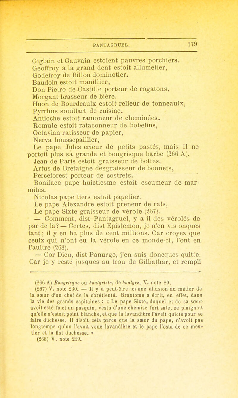 Giglain et Gauvain estoient pauvres porchiers. Geoffroy à la grand dent estoit allumelier, Godefroy de Billon dominotier. Baudoin estoit manillier, Don Pielro de Castille porteur de rogatons. Morgant brasseur de bière. Huon de Bourdeaulx estoit relieur de tonneaulx, Pyrrhus souillart de cuisine. Antioche estoit ramoneur de cheminées. Romule estoit rataconneur de bobelins, Octavian ralisseur de papier, Nerva houssepaiUier, Le pape Jules crieur de petits pastés, mais il ne portoit plu.s sa grande et bougrisque barbe (266 A). Jean de Paris estoit graisseur de bottes, Artus de Bretaigne desgraisseur de bonnets, Perceforest porteur de costrets. Boniface pape huictiesme estoit eseumeur de mar- mites. Nicolas pape tiers estoit papetier. Le pape Alexandre estoit preneur de rats, Le pape Sixte graisseur de vérole (2(j71. — Comment, dist Pantagruel, y a il des vérolés de par de là? — Certes, dist Epistemon, je n'en vis onques tant ; il y en ha plus de cent millions. Car croyez que ceulx qui n'ont eu la vérole en ce monde-ci, l'ont en l'aultre (268). — Cor Dieu, dist Panurge, j'en suis doncqucs quitte. Car je y resté jusques au trou de Gilbathar, et rempli (266 A) Bougrisque ou boulgrisie, de boulgre. V. note 80. (267) V. note 230. — 11 y a peut-être ici une allusion au métier de la sœur d'un chef de la chrétienté. Brantôme a écrit, en effet, dans la vie des grands capitaines : a Le pape Sixte, duquel et de sa sœur avoit esté faict un pasquin, vestu d'une chemise fort sale, se plaignoil qu'elle n'estoit point blanche, et que la lavandière l'aveit quicté pour .se laire duchesse. Il disoit cela parce que la sœur du pape, n'avoit pas longtemps qu'on l'avoit veue lavandière et le pape l'osla de ce mes- tier et la flst duchesse. > (268) V. note 219.