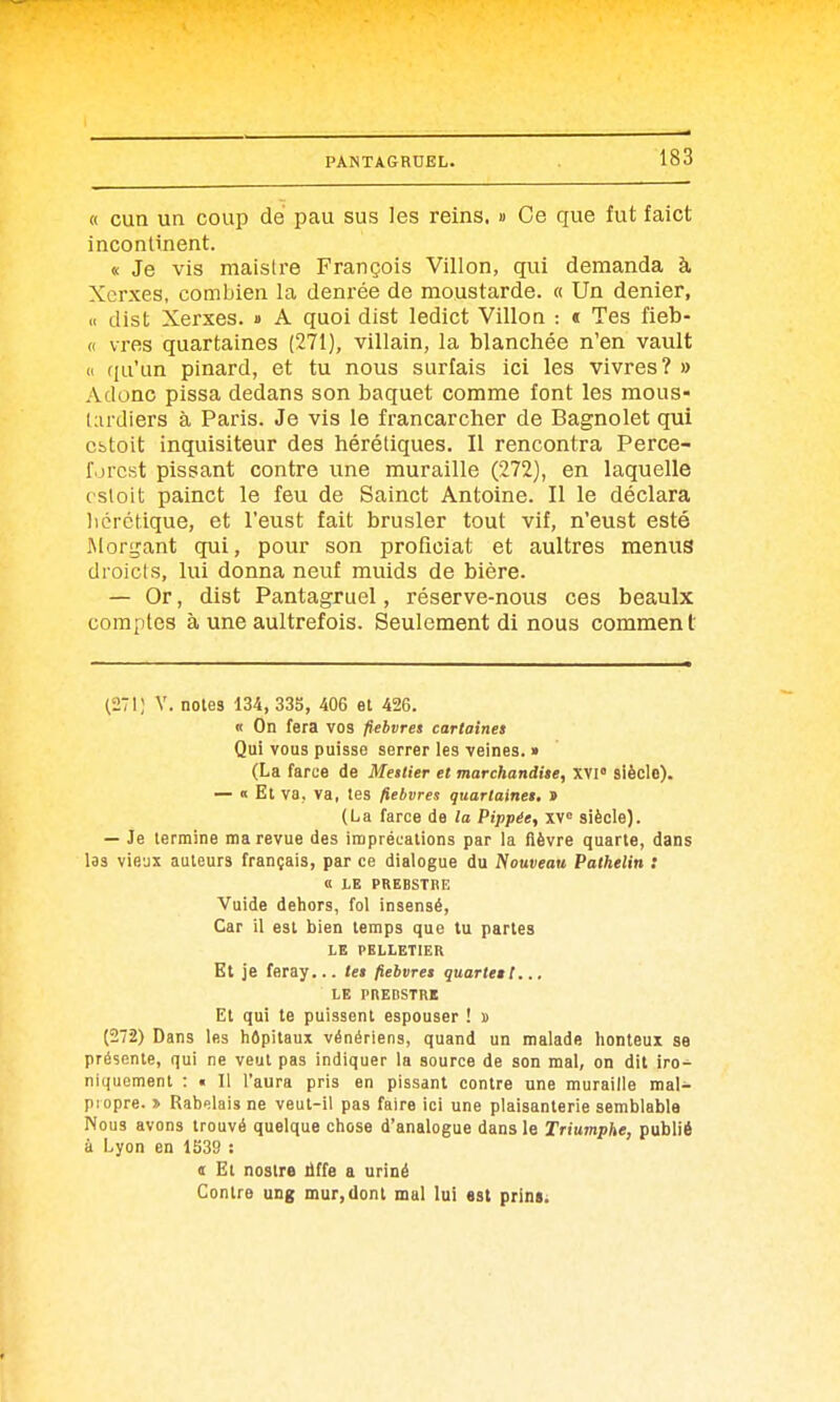 « cun un coup de pau sus les reins. » Ce que fut faict incontinent. « Je vis maisire François Villon, qui demanda à Xorxes, combien la denrée de moustarde. « Un denier, n dist Xerxes. » A quoi dist ledict Villon : « Tes fieb- (( vres quartaines (271), villain, la blanchée n'en vault Il riu'un pinard, et tu nous surfais ici les vivres? » Adonc pissa dedans son baquet comme font les mous- liirdlers à Paris. Je vis le francarcher de Bagnolet qui cbtoit inquisiteur des hérétiques. Il rencontra Perce- forcst pissant contre une muraille (272), en laquelle cstoit painct le feu de Sainct Antoine. Il le déclara licrctique, et l'eust fait brusler tout vif, n'eust esté INlorijant qui, pour son proficiat et aultres menus droicls, lui donna neuf muids de bière. — Or, dist Pantagruel, réserve-nous ces beaulx comptes à une aultrefois. Seulement di nous comment (•271; V. noies 134, 33S, 406 et 426. it On fera vos fiebvres cartaines Qui vous puisse serrer les veines. » (La farce de Mettier et marchandite, XVI» siècle). — « Et va, va, les fiebvres quarlainei. » (La farce de la Pippée, xv siècle). — Je termine ma revue des imprécations par la fièvre quarte, dans las vie'jx auteurs français, par ce dialogue du iVouveou Palhelin : « LE PREBSTBIÎ Vuide dehors, fol insensé. Car il est bien temps que tu parles LE PELLETIER Et je feray... le$ fieivro quarteêl... LE PnEBSTRB El qui le puissent espouser ! d (272) Dans les liôpitaux vénériens, quand un malade honteux se présente, qui ne veut pas indiquer la source de son mal, on dit iro^ niquemenl : • Il l'aura pris en pissant contre une muraille mal- propre. » Rabelais ne veut-il pas faire ici une plaisanterie semblable Nous avons trouvé quelque chose d'analogue dans le Triumphe, publié à Lyon en 1539 : c Et nostre liffe a uriné Contre ung mur,dont mal lui est prins;