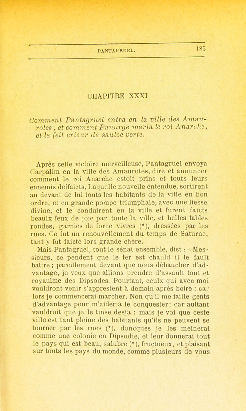 CHAPITRE XXXI Comment Pantagruel entra en la ville des Amau- rotes ; et comment Panurge maria le roi Anarche, et le feit crieur de saulce verte. Après celle victoire merveilleuse, Pantagruel envoya Carpalim en la ville des Amaurotes, dire et annuncer comment le roi Anarche estoit prins et touts leurs ennemis deffaicts. Laquelle nouvelle entendue, sortirent au devant de lui touts les habitants de la ville en bon ordre, et en grande pompe triumphale, avec une liesse divine, et le conduirent en la ville et furent faicts beaulx feux de joie par toute la ville, et belles tables rondes, garnies de force vivres (*), dressées par les rues. Ce fut ua renouvellement du temps de Saturne, tant y fut faicte lors grande chère. Mais Pantagruel, tout le sénat ensemble, dist : « Mes- sieurs, ce pendent que le fer est chauld il le fault battre ; pareillement devant que nous débaucher d'ad- vantage, je veux que allions prendre d'assault tout et royaulme des Dipsodes. Pourtant, ceulx qui avec moi vouldront venir s'apprestent à demain après boire : car lors je commencerai marcher. Non qu'il me faille gents d'advantage pour m'aider à le conquester; car aultant vauldroit que je le tinse desja : mais je vol que ceste ville est tant pleine des habitants qu'ils ne peuvent se tourner par les rues (*), doncques je les meinerai comme une colonie en Dipsodie, et leur donnerai tout le pays qui est beau, salubre (*), fructueux, et plaisant sur touts les pays du monde, comme plusieurs de vous