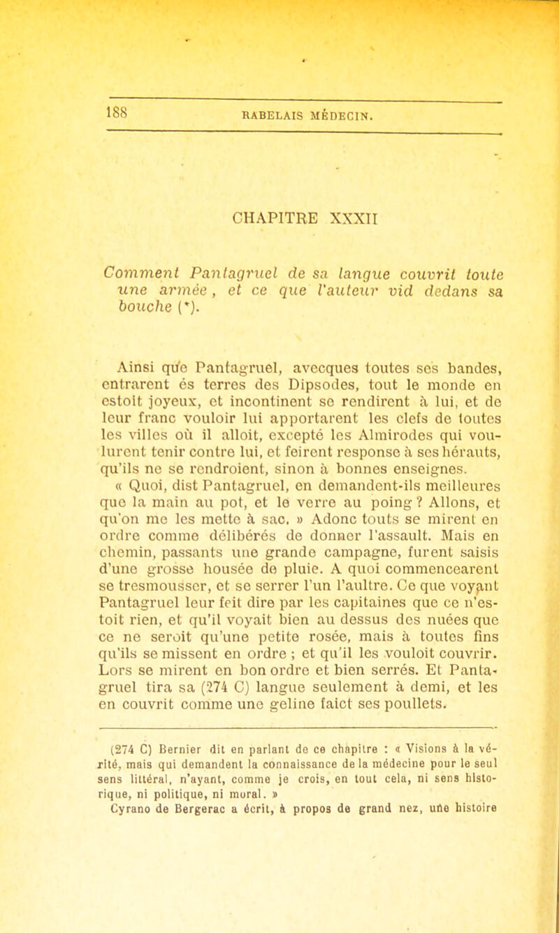 CHAPITRE XXXII Comment Pantagruel de sa langue couvrit toute une armée , et ce que l'auteur vid dedans sa bouche (*). Ainsi qife Pantagruel, avecques toutes ses bandes, cntrarent és terres des Dipsodes, tout le monde en cstoit joyeux, et incontinent se rendirent à lui, et de leur franc vouloir lui apportarent les clefs de toutes les villes où il alloit, excepté les Almirodes qui vou- lurent tenir contre lui, et feirent response à ses hérauts, qu'ils no se rcndroient, sinon à bonnes enseignes. « Quoi, dist Pantagruel, en demandent-ils meilleures que la main au pot, et le verre au poing ? Allons, et qu'on me les mette à sac. » Adonc touts se mirent en ordre comme délibérés de donner l'assault. Mais en chemin, passants une grande campagne, furent saisis d'une grosse housée do pluie. A quoi commencearent se tresmousscr, et se serrer l'un l'aultre. Ce que voyant Pantagruel leur feil dire par les capitaines que ce n'es- toit rien, et qu'il voyait iDien au dessus des nuées que ce ne seroit qu'une petite rosée, mais à toutes fins qu'ils se missent en ordre ; et qu'il les vouloit couvrir. Lors se mirent en bon ordre et bien serrés. Et Panta- gruel tira sa (274 C) langue seulement à demi, et les en couvrit comme une geline faict ses poullels. (274 C) Bernier dit en parlant de ce chapitre : <t Visions à la vé- xité, mais qui demandent la connaissance de la médecine pour le seul sens littéral, n'ayant, comme je crois, en tout cela, ni sens histo- rique, ni politique, ni mural. » Cyrano de Bergerac a écrit, à propos de grand nez, uAe histoire