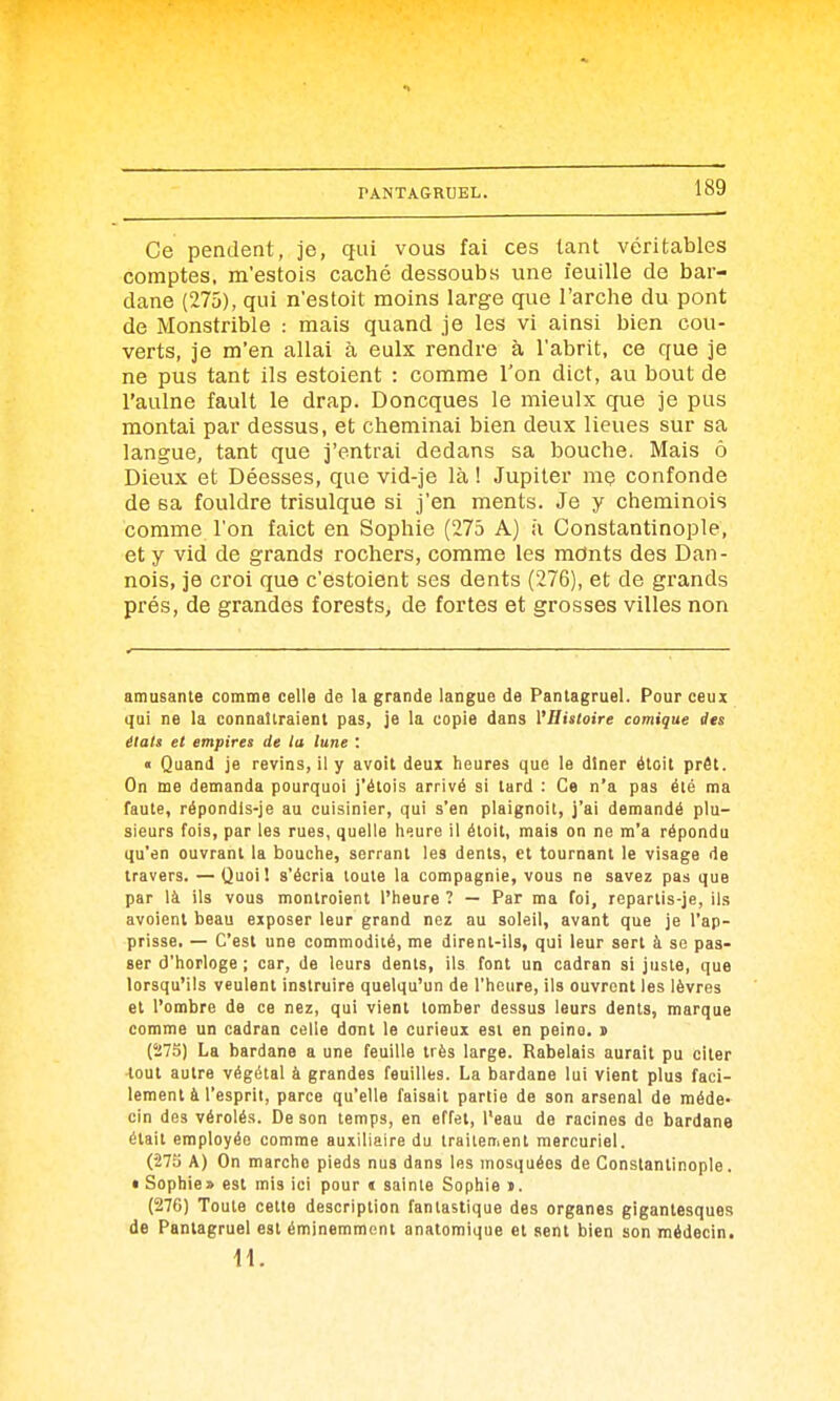 Ce pendent, je, qui vous fai ces tant véritables comptes, m'estois caché dessoubs une feuille de bar- dane (275), qui n'estoit moins large que l'arche du pont de Monstrible : mais quand je les vi ainsi bien cou- verts, je m'en allai à eulx rendre à l'abrit, ce que je ne pus tant ils estoient : comme l'on dict, au bout de l'aulne fault le drap. Doncques le mieulx cjue je pus montai par dessus, et cheminai bien deux lieues sur sa langue, tant que j'entrai dedans sa bouche. Mais ô Dieux et Déesses, que vid-je là ! Jupiter mç confonde de sa fouldre trisulque si j'en ments. Je y cheminois comme l'on faict en Sophie (275 A) h Constantinople, et y vid de grands rochers, comme les mcints des Dan- nois, je croi que c'estoient ses dents (276), et de grands prés, de grandes forests, de fortes et grosses villes non amusante comme celle de la grande langue de Pantagruel. Pour ceux qui ne la connaîtraient pas, je la copie dans l'Histoire comique ilts étals et empires de la lune '. « Quand je revins, il y avoit deux heures que le diner étoit prêt. On me demanda pourquoi j'étois arrivé si tard : Ce n'a pas été ma faute, répondls-je au cuisinier, qui s'en plaignoit, j'ai demandé plu- sieurs fois, par les rues, quelle heure il étoit, mais on ne m'a répondu qu'en ouvrant la bouche, serrant les dents, et tournant le visage de travers. —Quoi! s'écria toute la compagnie, vous ne savez pas que par là ils vous montroient l'heure ? — Par ma foi, repartis-je, ils avoienl beau exposer leur grand nez au soleil, avant que je l'ap- prisse. — C'est une commodité, me dirent-ils, qui leur sert à se pas- ser d'horloge ; car, de leurs dents, ils font un cadran si juste, que lorsqu'ils veulent instruire quelqu'un de l'heure, ils ouvrent les lèvres et l'ombre de ce nez, qui vient tomber dessus leurs dents, marque comme un cadran celle dont le curieux est en peine, i (îi7S) La bardane a une feuille très large. Rabelais aurait pu citer tout autre végétal à grandes feuilles. La bardane lui vient plus faci- lement à l'esprit, parce qu'elle faisait partie de son arsenal de méde- cin des vérolés. De son temps, en effet, l'eau de racines de bardane était employée comme auxiliaire du traitement mercuriel. (•27a A) On marche pieds nus dans les mosquées de Constantinople. • Sophie» est mis ici pour « sainte Sophie i. (276) Toute cette description fantastique des organes gigantesques de Pantagruel est éminemment anatomique et sent bien son médecin. il.