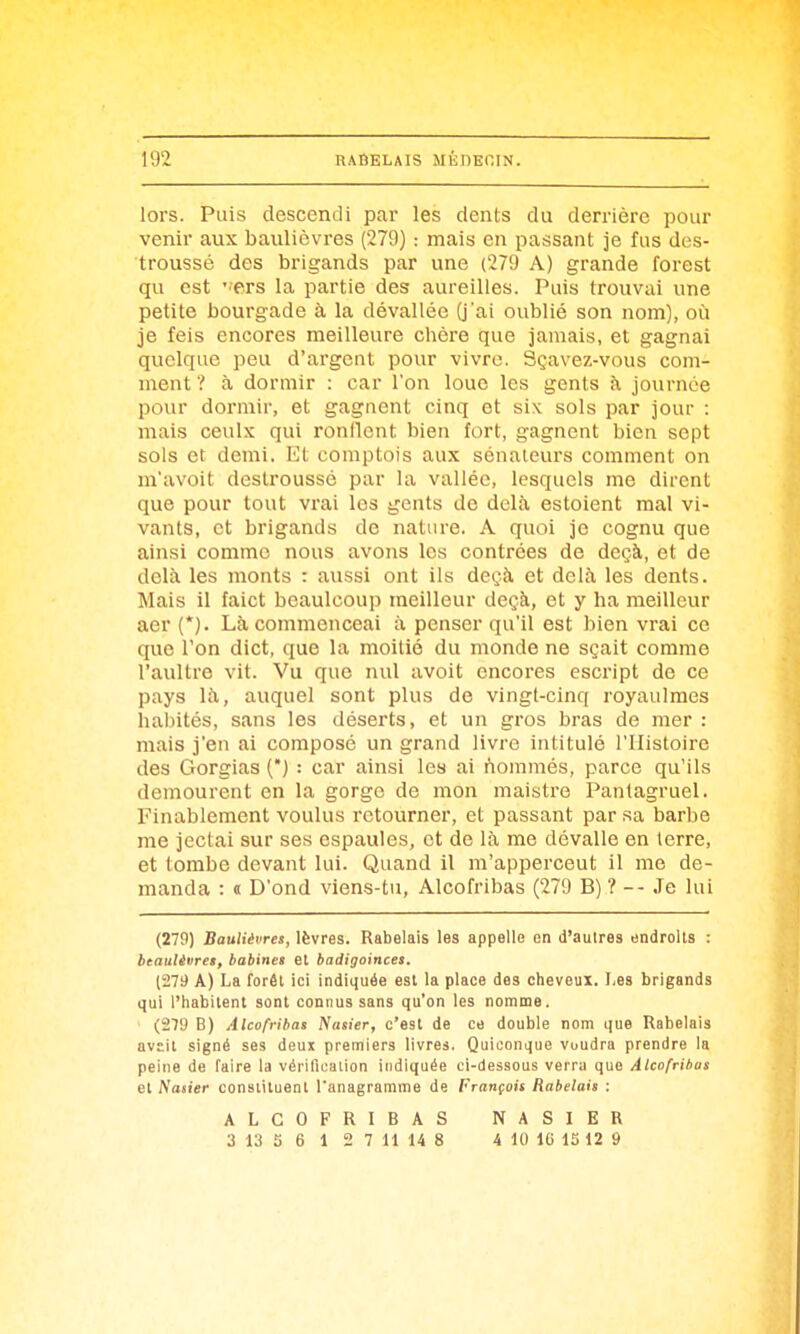 lors. Puis descendi par les dents du derrière pour venir aux baulièvres (279) : mais en passant je fus des- troussé des brigands par une (279 A) grande forest qu est ' ers la partie des aureilles. Puis trouvai une petite bourgade à la dévallée (j'ai oublié son nom), où je feis encores meilleure chère que jamais, et gagnai quelque peu d'argent pour vivre. Sçavez-vous com- ment ? à dormir : car l'on loue les gents h journée pour dormir, et gagnent cinq et six sols par jour : mais ceulx qui ronflent bien fort, gagnent bien sept sols et demi. Et comptois aux sénateurs comment on m'avoit destroussé par la vallée, lesquels me dirent que pour tout vrai les gents de delà estoient mal vi- vants, et brigands de nature. A quoi je cognu que ainsi comme nous avons les contrées de deçà, et de delà les monts : aussi ont ils degà et delà les dents. Mais il faict beaulcoup meilleur deçà, et y ha meilleur aer (*). Là commenceai à penser qu'il est bien vrai ce que l'on dict, que la moitié du monde ne sçait comme l'aultre vit. Vu que nul avoit encores escript de ce pays là, auquel sont plus de vingt-cinq royaulmes habités, sans les déserts, et un gros bras de mer : mais j'en ai composé un grand livre intitulé l'Histoire des Gorgias () : car ainsi les ai nommés, parce qu'ils demeurent en la gorge de mon maistre Pantagruel. Finablement voulus retourner, et passant par sa barbe me jectai sur ses espaules, et de là me dévalle en terre, et tombe devant lui. Quand il m'apperceut il me de- manda : « D'ond viens-tu, Alcofribas (279 B) ? -- Je lui (279) Baulièvres, lèvres. Rabelais les appelle en d'autres endroits : btaulènres, babines et badigoinces. (279 A) La forêt ici indiquée esl la place des cheveux. I-es brigands qui l'habitent sont connus sans qu'on les nomme. (279 B) Alcofribas Nasier, c'est de ce double nom que Rabelais avE.it signé ses deux premiers livres. Quiconque voudra prendre la peine de faire la vérification indiquée ci-dessous verra que Alcofribas et Nasier constituent l'anagramme de François Rabelais : ALCOFRIBAS 3 13 5 6 1 2 7 11 14 8 NASIER i 10 16 15 12 9