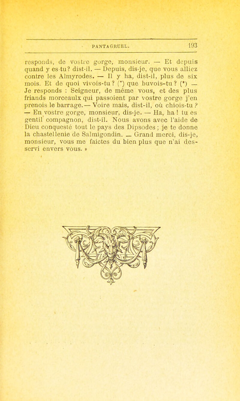 respoiids, de vostre gorge, monsieur. — Et depuis quand y es tu? dist-il. — Depuis, dis-je, que vous alliez contre les Almyrodes. — Il y ha, dist-il, plus de six mois. Et de quoi vivois-tu ? (*) que buvois-tu ? (*) — Je responds : Seigneur, de même vous, et des plus friands morceaulx qui passoient par vostre gorge j'en prenois le barrage.— Voire mais, dist-il, où chiois-tu ? — En vostre gorge, monsieur, dis-je. — Ha, ha ! lu es gentil compagnon, dist-il. Nous avons avec l'aide de Dieu conquesté tout le pays des Dipsodes ; je te donne la chastellenie de Salmigondin. _ Grand merci, dis-je, monsieur, vous me faictes du bien plus que n'ai des- servi envers vous. »