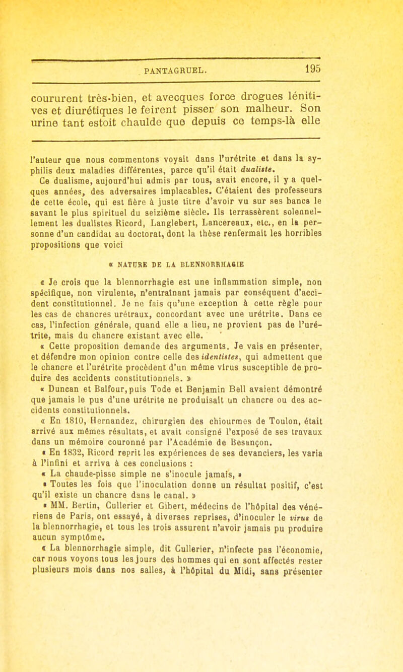 coururent très-bien, et avecques force drogues léniti- ves et diurétiques le feirent pisser son malheur. Son urine tant estoit chaulde que depuis ce temps-là elle l'auteur que nous commentons voyait dans l'urétrite et dans la sy- philis deux maladies différentes, parce qu'il était dualitte. Ce dualisme, aujourd'hui admis par tous, avait encore, il y a quel- ques années, des adversaires implacables. C'étaient des professeurs de celle école, qui est fière à juste titre d'avoir vu sur ses bancs le savant le plus spirituel du seizième siècle. Ils terrassèrent solennel- lement les dualistes Ricord, Langlebert, Lancereaui, etc., en la per- sonne d'un candidat au doctorat, dont la thèse renfermait les horribles propositions que voici K NATURE DE LA BLENNORRHASIE t Je crois que la blennorrhagie est une inflammation simple, non spécifique, non virulente, n'entraînant jamais par conséquent d'acci- dent constitutionnel. Je ne fais qu'une exception à cette règle pour les cas de chancres urélraux, concordant avec une urélrite. Dans ce cas, l'infection générale, quand elle a lieu, ne provient pas de l'uré- trite, mais du chancre existant avec elle. I Cette proposition demande des arguments. Je vais en présenter, et défendre mon opinion contre celle iesidentiilet, qui admettent que le chancre et l'urétrite procèdent d'un même virus susceptible de pro- duire des accidents constitutionnels, s « Duncan et Balfour,puis Tode et Benjamin Bell avaient démontré que jamais le pus d'une urétrite ne produisait un chancre ou des ac- cidents constitutionnels. ï En 1810, Hernandez, chirurgien des chiourmes de Toulon, était arrivé aux mêmes résultats, et avait i;onsigné l'exposé de ses travaux dans un mémoire couronné par l'Académie de Besançon. • En 1832, Ricord reprit les expériences de ses devanciers, les varia à l'infini et arriva à ces conclusions : « La chaude-pisse simple ne s'inocule jamais, » • Toutes les fois que l'inoculation donne un résultat positif, c'est qu'il existe un chancre dans le canal, s • MM. Bertin, CuUerier et Gibert, médecins de l'hôpital des véné- riens de Paris, ont essayé, à diverses reprises, d'inoculer le virut de la blennorrhagie, et tous les trois assurent n'avoir jamais pu produire aucun symptême. ( La blennorrhagie simple, dit Cullerier, n'infecte pas l'économie, car nous voyons tous les jours des hommes qui en sont affectés rester plusieurs mois dans nos salles, à l'hôpital du Midi, sans présenter