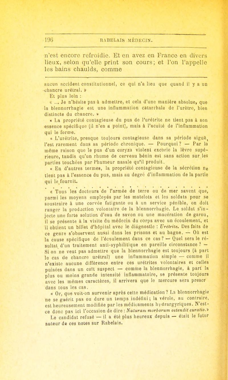 n'est encore refroidie. Et en avez en Franco en divers lieux, selon qu'elle print son cours; et l'on l'appelle les bains chaulds, comme aucun accidenl conslUulionnel, co qui n'a heu que quand il y a un •chancre urélral. i> Et plus loin : 0 ... Je n'hésite pas à admettre, et cela d'une manière absolue, que la blennorrhagie est une inflammation catarrhale de l'urèlre, bien distincte du chancre. » « l,a propriété contagieuse du pus de l'urétrite ne lient pas à son essence spécifique (il n'en a point), mais à l'acuité de l'indammalion qui le forme. « L'uiétrite, presque toujours contagieuse dans sa période aiguB, l'est rarement dans sa périodo clironique. — Pourquoi? — Par la même raison que le pus d'un coryza violent excorie la lèvre supé- rieure, tandis qu'un rhume de cerveau bénin est sans action sur les parties touchées par l'humeur nasale qu'il produit. « En d'autres termes, la propriété contagieuse de la sécrétion ne lient pas à l'essence du pus, mais au degré d'inflammation de la partie qui le,fournil. « Tous les docteurs de l'armée de terre ou de mer savent que, parmi les moyens employés par les matelots et les soldats pour se soustraire à une corvée fatigante ou à un service pénible, on doit ranger la prodjction volontaire de la blennorrhagie. Le soldat s'in- jecte une forte solution d'eau de savon ou une macération de garou, il se présente à la visite du médecin du corps avec un écoulement, et il obtient un billel d'hépilal avec le diagnostic : Urélrile. Des faits de ce genre s'observent aussi dans les prisons et au bagne. — Où est la cause spécifique de l'écoulement dans ce cas? — Quel sera le ré- sultat d'un traitement anli-syphililique en pareille circonstance ? — Si on ne veut pas admettre que la blennorrhagie est toujours (à part le cas de chancre urétral) une inflammation simple — comme il n'existe aucune différence entre ces urétriles volontaires et celles puisées dans un coït suspect — comme la blennorrhagie, à part la plus ou moins grande intensité inflammatoire, se présente toujours avec les mêmes caractères, il arrivera que le mercure sera prescr dans tous les cas. <t Or, que voit-on survenir après celte médication? La blennorrhagie ne se guérit pas ou dure un temps indéfini; la vérole, au contraire, est heureusement modifiée par les médicaments hydrargyriques. N'est- ce donc pas ici l'occasion ie d\re : Naturam morborum osteniit curalio.'n Le candidat refusé — il a été plus heureux depuis — était le futur auteur de ces notes sur Rabelais.