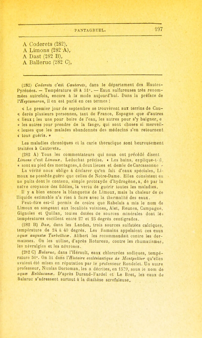 A Coderets (282), A Limons (282 A), A Dast (282 B), A Balleruc (282 Cj, (i82) Coderelz c'est Cauterets, dans le déparlement des Haules- Pyrénées. — Température 48 4 51». —Eaux sulfureuses très renom- mées autrefois, encore à la mode aujourd'hui. Dans la préface de VHeptaineroti, il en est parlé en ces termes : t Le premier jour de septembre se trouvèrent aui terrins de Cau- « derés plusieurs personnes, tant de France, Espagne que d'autres s lieux; les uns pour boire de l'eau, les autres pour s'y baigner, e « les autres pour prendre de la fange, qui sont choses si merveil- < leuses que les malades abandonnés des médecins s'en retournent t tous guéris. » Les maladies chroniques et la carie thoracique sont heureusement traitées à Cauterets, (282 A) Tous les commentateurs qui nous ont précédé disent Limons c'est Limoux. Leduchat précise. « Les bains, explique-t-il, « sont au pied des montagnes,à dcuxlieues et demie deCarcassonnc » La vérité nous oblige à déclarer qu'en fait d'eaux spéciales, Li- moux ne possède guère que celles de Notre-Dame. Elles consistent en un puits dont le contenu, simple protoxyde d'hydrogène, a, de par la naïve croyance des fidèles, la venu de guérir toutes les maladies. Il y a bien encore la blanquette de Limoux, mais la chaleur de ce lliquide estimable n'a rien à faire avec la thtrmalité des eaux. Peut-être est-il permis de croire que Rabelais a mis le nom de Limoux en songeant aux localités voisines, Alet, Reunes, Campagne, Gignoles et Quillan, toutes dotées de sources minérales dont lei températures oscillent entre 27 et 25 degrés centigrades. (282 B) Dax, dans les Landes, trois sources sulfatées calciques, température de 24 à 40 degrés. Les Romains appelaient ces eaux aquœ augutlat Tarbellicœ. Alibert les recommandait contre les der- matoses. On les utilise, d'après Rotureau, contre les rhumatismes, les névralgies et les névroses. (282 C) Balaruc, dans l'Hérault, eaux chlorurées sodiques, tempé- rature 5(J°. On lit dans VHistoire eceléiiastique de Monl/jellier qu'elles avaient été mises en réputation par le prol'e.iseur Rondelet. Un autre professeur, Nicolas Dortoman, les a décrites, en 1379, sous le nom de aquœ Belilucanœ. D'après Durand-Fardel et Le Brel, les eaux de Balaruc s'adressent surtout à la diathèse scrofuleuse.