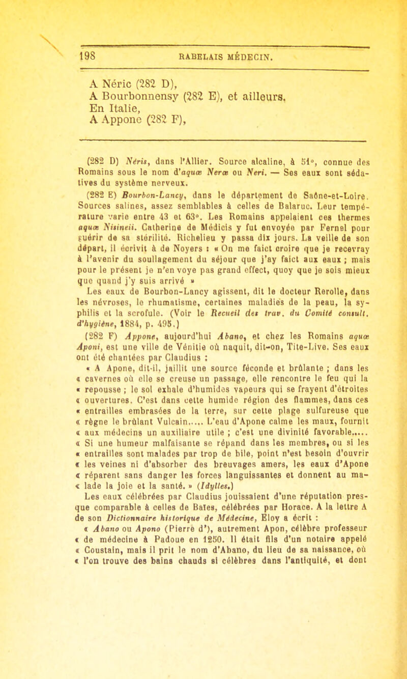 A Néric (282 D), A Bourbonnensy (282 E), et ailleurs. En Italie, A Appone (282 F), (282 D) Néris, dans l'Allier. Source alcaline, à SI, connue des Romains sous le nom i'aquœ Nerœ ou Neri. — Ses eaux sont séda- tives du système nerveux. (282 E) Bourhon-Lancy, dans le département de Saéne-et-Loire. Sources salines, assez semblables à celles de Balaruc. Leur tempé- rature varie entre 43 el 63°. Les Romains appelaient ces thermes aqucK Niiineii. Catherine de Médicis y fut envoyée par Fernel pour guérir de sa stérilité. Richelieu y passa dix jours. La veille de son départ, il éorivit à de Noyers t « On me faict croire que je recevray à l'avenir du soullagement du séjour que j'ay faict aux eaux ; mais pour le présent jo n'envoyé pas grand cffect, quoy que je sois mieux que quand j'y suis arrivé » Les eaux de Bourbon-Lancy agissent, dit le docteur Rerolle, dans les névroses, lo rhumatisme, certaines maladies de la peau, la sy- philis et la scrofule. (Voir le Recueil det trav. du Comité coniult. d'hygiène, 1884, p. 495.) (282 F) Apporte, aujourd'hui Abano, et chez les Romains aqux Aponi, est une ville de Vénitie oii naquit, dit-on, Tite-Live. Ses eaux ont élé chantées par Claudius : • A Apone, dit-il. jaillit une source féconde et brûlante ; dans les a cavernes où elle se creuse un passage, elle rencontre le feu qui la ■ repousse ; lo sol exhale d'humidas vapeurs qui se frayent d'étroites ( ouvertures. C'est dans cette humide région des ilammes, dans ces « entrailles embrasées de la terre, sur cette plage sulfureuse que « règne le brûlant Vulcain L'eau d'Apone calme les maux, fournil ( aux médecins un auxiliaire utile ; c'est une divinité favorable t Si une humeur malfaisante se répand dans les membres, ou si les « entrailles sont malades par trop de bile, point n'est besoin d'ouvrir ( les veines ni d'absorber des breuvages amers, les eaux d'Apone « réparent sans danger les forces languissantes et donnent au ma- < lade la joie et la santé. » (Idylles.) Les eaux célébrées par Claudius jouissaient d'une réputation pres- que comparable k celles de Baies, célébrées par Horace. A la lettre A de son Dictionnaire historique de Médecine, Eloy a écrit : € Abano ou Apono (Pierre d'), autrement Apon, célèbre professeur « de médecine & Padoue en 1250. Il était flls d'un notaire appelé ( Coustain, mais il prit le nom d'Abano, du lieu de sa naissance, où ( l'on trouve des bains chauds si célèbres dans l'antiquité, et dont