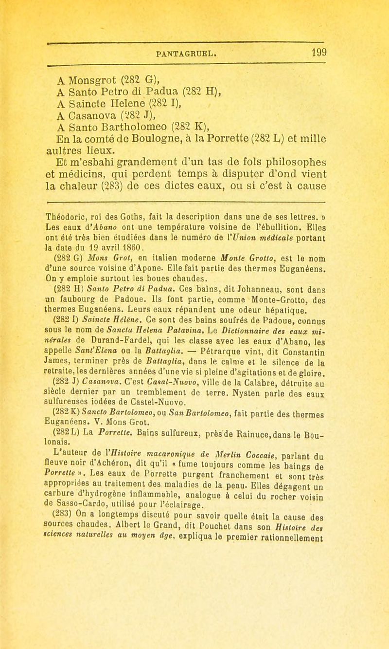 A Monsgrot (282 G), A Santo Petro di Padua (282 H), A Saincte Hélène (282 I). A Casanova (282 J), A Santo Bartholomeo (282 K), En la comté de Boulogne, à la Porrette (282 L) et mille aultres lieux. Et m'esbahi grandement d'un tas de fols philosophes et médicins, qui perdent temps à disputer d'ond vient la chaleur (283) de ces dictes eaux, ou si c'est à cause Théodoric, roi des Golhs, fait la description dans une de ses lettres, s Les eaux d'Abano ont une température voisine de l'ébullition. Elles ont été très bien étudiées dans le numéro de VUnion médicale portant la date du 19 avril 1860. (282 G) Mons Grot, en italien moderne Monte Grotio, est le nom d'une source voisine d'Apone. Elle fait partie des thermes Euganêens. On y emploie surtout les boues chaudes. (282 H) Santo Petro di Padua. Ces bains, dit Johanneau, sont dans un faubourg de Padoue. Ils font partie, comme Monte-Grotto, des thermes Euganêens. Leurs eaux répandent une odeur hépatique. (282 I) Saincte Hélène. Ce sont des bains soufrés de Padoue, connus sous le nom de Sancta Helena Patavina, Le Dictionnaire des eaux mi- nérales de Durand-Fardel, qui les classe avec les eaux d'Abano, les appelle Sant'Elena ou la Battaglia. — Pétrarque vint, dit Constantin James, terminer près de Battaglia, dans le calme et le silence de la retraite, les dernières années d'une vie si pleine d'agitations et de gloire. (282 J) Casanova. C'est Catal-i^uovo, ville de la Calabre, détruite au siècle dernier par un tremblement de terre. Nysten parle des eaux sulfureuses iodées de Castel-Nuovo. (282 K) Sancto Bartolomeo, ou San Bartolomeo, fait partie des thermes Euganêens. V. Mons Grot. (282 L) La Porrette. Bains sulfureux, près de Rainuce,dans le Bou- lonais. L'auteur de VHistoire macaronique de Merlin Coccaie, parlant du neuve noir d'âchéron, dit qu'il . fume toujours comme les baings de Porrette'). Les eaux de Porrette purgent franchement et sont très appropriées au traitement des maladies de la peau. Elles dégagent un carbure d'hydrogène inOammable, analogue à celui du rocher voisin de Sasso-Cardo, utilisé pour l'éclairage. (283) On a longtemps discuté pour savoir quelle était la cause des sources chaudes. Albert lo Grand, dit Pouchet dans son Histoire des sciences naturelles au moyen âge, expliqua le premier rationnellement