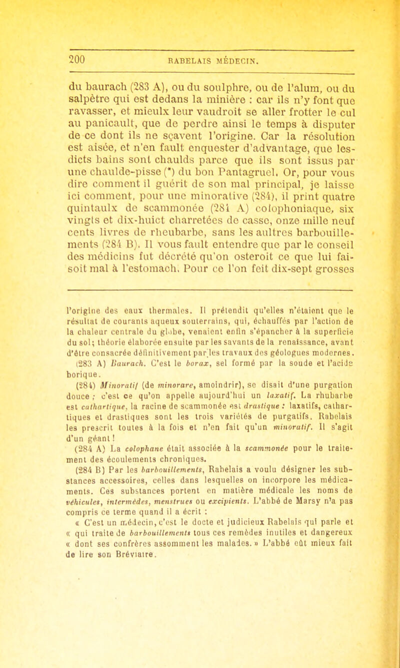 du baurach (283 A), ou du soulphre, ou de l'alum, ou du salpêtre qui est dedans la minière : car ils n'y font que ravasser, et mieulx leur vaudroit se aller frotter le cul au panicault, que de perdre ainsi le temps à disputer de ce dont ils ne sçavent l'origine. Car la résolution est aisée, et n'en fault enquester d'advantage, que les- dicts bains sont chaulds parce que ils sont issus par une chaulde-pisse (*) du bon Panlagrucl. Or, pour vous dire comment il guérit de son mal principal, je laisse ici comment, pour une minorativo (284), il print quatre quintaulx de scammonée (281 A) colophoniaque, six vingts et dix-huict charretées de casse, onze mille neuf cents livres de rheubarbc, sans lesaultres barbouille- mcnts (28 i B). Il vous fault entendre que par le conseil des médicins fut décrété qu'on osteroit ce que lui fai- soit mal à l'estomach, Pour ce l'on feit dix-sept grosses l'origine des eaux Ihernialos. Il prétendit qu'elles n'élaient que le résultat do courants aqueux souterrains, qui, échauffés par l'action de la chaleur centrale du gl.ibe, venaient enfin s'épancher à la superficie du sol; théorie élaborée ensuite par les savants de la renaissance, avant d'être consacrée définitivement par les travaux dos géologues modernes. (283 A) ISaurach. C'est le borax, sel formé par la soude et l'acids borique. (284) Slinorali/ (de ffliHorare, amoindrir), so disait d'une purgation douce ; c'est ce qu'on appelle aujourd'hui un laxatif. La rhubarbe est cathartique. la racine de scammonée est drastique: laxatifs, oalhar- liques et drastiques sont les trois variétés de purgatifs. Rabelais les prescrit toutes à la fois et n'en fait qu'un minorutif. 11 s'agit d'un géant ! (284 A) La colophane était associée à la scammonée pour le traite- ment des écoulements chroniques. (284 B) Par les barhouHlemenis, Rabelais a voulu désigner les sub- stances accessoires, celles dans lesquelles on incorpore les médica- ments. Ces substances portent en matière médicale les noms de véhiculet, intermèdes, menstrues ou excipients. L'abbé de Marsy n'a pas compris ce terme quand II a écrit : d C'est un médecin, c'est le docte et judicieux Rabelais qui parle et (( qui traite de barbouillemcntt tous ces remèdes inutiles et dangereux « dont ses confrères assomment les malades.» L'abbé etit mieux fait de lire son Bréviaire.