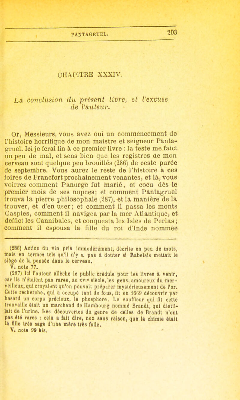 CHAPITRE XXXIV. La conclusion du présent livre, el l'excuse de l'auteur. Or, Messieurs, vous avez ouï un commencement de l'histoire horriflque de mon maistre et seigneur Panta- gruel. Ici je ferai fin à ce premier livre : la teste me faict un peu de mal, et sens bien que les registres de mon cerveau sont quelque peu brouillés (286) de ceste purée de septembre. Vous aurez le reste de l'histoire à ces foires de Francfort prochainement venantes, et là, vous voirrez comment Panurge fut marié, et cocu dès le premier mois de ses nopces; et comment Pantagruel trouva la pierre philosophale (,287), et la manière de la trouver, et d'en user; et comment il passa les monts Caspies, comment il navigea par la mer Atlantique, et deffict les Cannibales, et conquesta les Isles de Perlas ; comment il espousa la fille du roi d'Inde nommée (286) Action du Vin pris immodérément, décrite en peu de mots, mais en termes tels qu'il n'y a pas à douter si Rabelais mettait le siège de la pensée dans le cerveau. V. note 77. (287) Ici l'auteur allèche le public crédule pour les livres à venir, car ils n'étaient pas rares, au xvi siècle, les gens, amoureux du mer- veilleux, qui croyaient qu'on pouvait préparer mystérieusement de l'or. Cette recherclie, qui a occupé tant de fous, fit en 1669 découvrir par hasard un corps précieux, le phosphore. Le souffleur qui fit cette trouvaille était un marchand de Hambourg nommé Brandt, qui distil- lait de l'urine. Les découvertes du genre de celles de Brandt n'ont pas été rares : cela a fait dire, non sans raison, que la chimie était la fille très sage d'une mèré très folle. V. note 99 iiis.