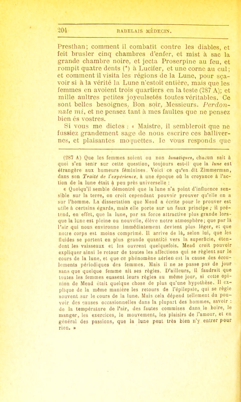 Presthan; comment il combatit contre les diables, et feit brusler cinq chambres d'enfer, et raist à sac la grande chambre noire, et jecta Proserpinc au feu, et rompit quatre dents (') à Luciter, et une corne au cul; et comment il visita les régions de la Lune, pour sça- voir si à la vérité la Lune n'estoit entière, mais que les femmes en avoient trois quartiers en la teste (287 A); et mille aullres petites joj'eulsetés toutes véritables. Ce sont belles besoigncs. IBon soir. Messieurs. Perdon- nate mi, et ne pensez tant à mes faultes que ne pensez bien és vostres. Si vous me dicles .- » Maistre, il sembleroit que ne fassiez grandement sage de nous escrire ces balliver- nes, et plaisantes moiiucttes. le vous rcsponds que (287 A) Que les femmes soient ou non lunaliquci, chacun sait à quoi s'en tenir sur celte question, toujours est-ll que la lune est étrangère aux humeurs féminines. Voici ce qu'en dit Zimmerman, dans son Traité de l'expérience, à une époque où la croyance à l'ac- tion de la lune était à peu près universelle : « Quoiqu'il semble démontré que la lune n'a point d'inlluence sen- sible sur la terre, on croit cependant pouvoir prouver qu'elle en a sur l'homme. La dissertation que Mead a écrite pour le prouver est utile à certains égards, mais elle porte sur un faux principe ; il pré- tend, en effet, que la lune, pur sa force attractive plus grande lors- que la lune est pleine ou nouvelle, élève noire atmosphère; que par là l'air qui nous environne immédiatement devient plus léger, et que notre corps est moins comprimé. Il arrive de lêi, selon lui, que les fluides se portent en plus grande quantité vers la superficie, éten- dent les vaisseaux et les ouvrent quelquefois. Mead croit pouvoir expliquer ainsi le retour de toutes les affections qui se règlent sur le cours de la lune, et que ce phénomène aérien est la cause des écou- lements périodiques des femmes. Mais il ne se passe pas de jour sans que quelque femme ait ses règles. D'ailleurs, il faudrait que toutes les femmes eussent leurs règles au même jour, si cette opi- nion de Mead était quelque chose de plus qu'une hypothèse. 11 ex- plique de la même manière les retours de l'épilepsie, qui se règle souvent sur le cours de la lune. Mais cela dépend tellement du pou- voir dos ')auses occasionnelles dans la plupart des hommes, savoir : de la lempérulura de l'air, des fautes commises dans le boire, le manger, les exercices, le mouvement, les plaisirs de l'amour, et en général des passions, que la lune peut très bien n'y entrer pour rien, »