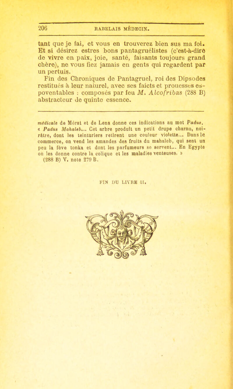 tant que je fai, et vous en trouverez bien sus ma foi. Et si désirez estres bons pantagruélistes (c'est-à-dire de vivre en paix, joie, santé, faisants toujours grand chère), ne vous fiez jamais en gents qui regardent par un pertuis. Fin des Chroniques de Pantagruel, roi des Dipsodes restitués à leur naturel, avec ses faicts et prouesses es- poventables : composés par feu M. Alcofribas (288 B) abstracteur Je quinte essence. médicale de Mérat et de Lens donne ces indications au mot Padut. « Padita Mahaleb... Cet arbre produit un petit drupe charnu, noi- râtre, dont les teinturiers retirent une couleur violette... Dans le commerce, on vend les amandes des fruits du mahaleb, qui sent un peu la fève tonka et dont les parfumeurs so servent... En Egypte on les donna contre la colique et les maladies venteuses, s (288 B) V. noie 279 B. KiN nu LivnK u.