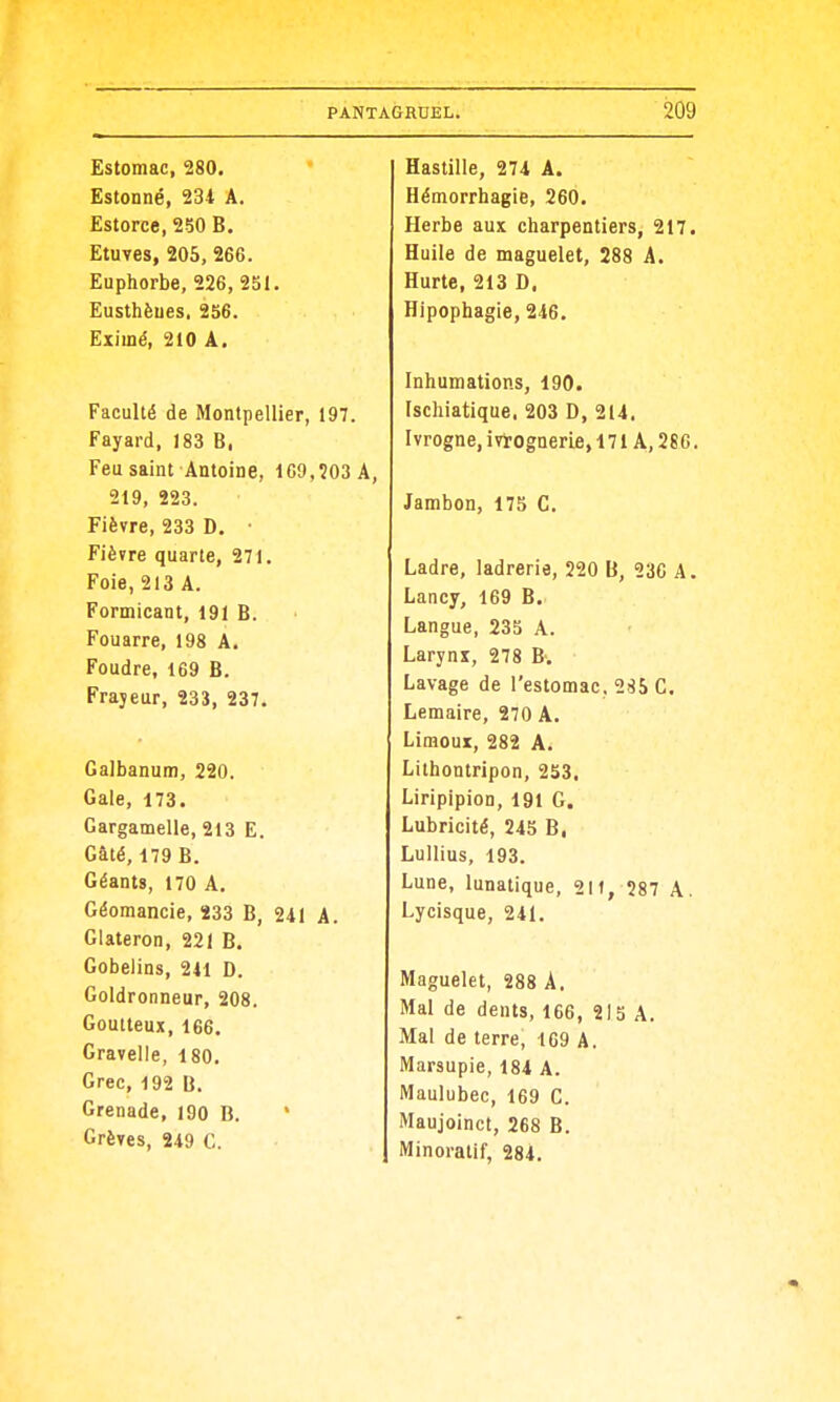 Estomac, 280. Estonné, 231 A. Estorce, 250 B. Etuves, 205, 266. Euphorbe, 226, 251. Eusthèues. 256. Eximé, 210 Â. Faculté de Montpellier, 197. Fayard, 183 B. Feu saint Antoine, 1C9,!03A, 219, 223. Fièvre, 233 D. ■ Fièvre quarte, 271. Foie, 213 A. Formicant, 191 B. Fouarre, 198 A. Foudre, 169 B. Frayeur, 233, 237. Galbanum, 220. Gale, 173. Gargamelle, 213 E. Gâté, 179 B. Géants, 170 A, Géomancie, 233 B, 241 A. Glateron, 221 B. Gobelins, 241 D. Goldronneur, 208. Goutteux, 166. Gravelle, 180. Grec, 192 B. Grenade, 190 B. * Grèves, 249 C. Bastille, 274 A. Hémorrhagie, 260. Herbe aux charpentiers, 217. Huile de maguelet, 288 A. Hurte, 213 D. Hipophagie, 246. Inhumations, 190. Ischiatique, 203 D, 214. Ivrogne, ivtognerie, 171 A, 28 G. Jambon, 175 C. Ladre, ladrerie, 220 U, 236 A. Lancy, 169 B. Langue, 235 A. Larynx, 278 B. Lavage de l'estomac. 285 C. Lemaire, 270 A. Limoui, 282 A. Lithontripon, 253. Liripipion, 191 G. Lubricité, 245 B, Luilius, 193. Lune, lunatique, 211, 287 A. Lycisque, 241. Maguelet, 288 A. Mal de dents, 166, 215 A. Mal de terre, 169 A. Marsupie, 184 A. Maulubec, 169 C. Maujoinct, 268 B. Minoratif, 284.