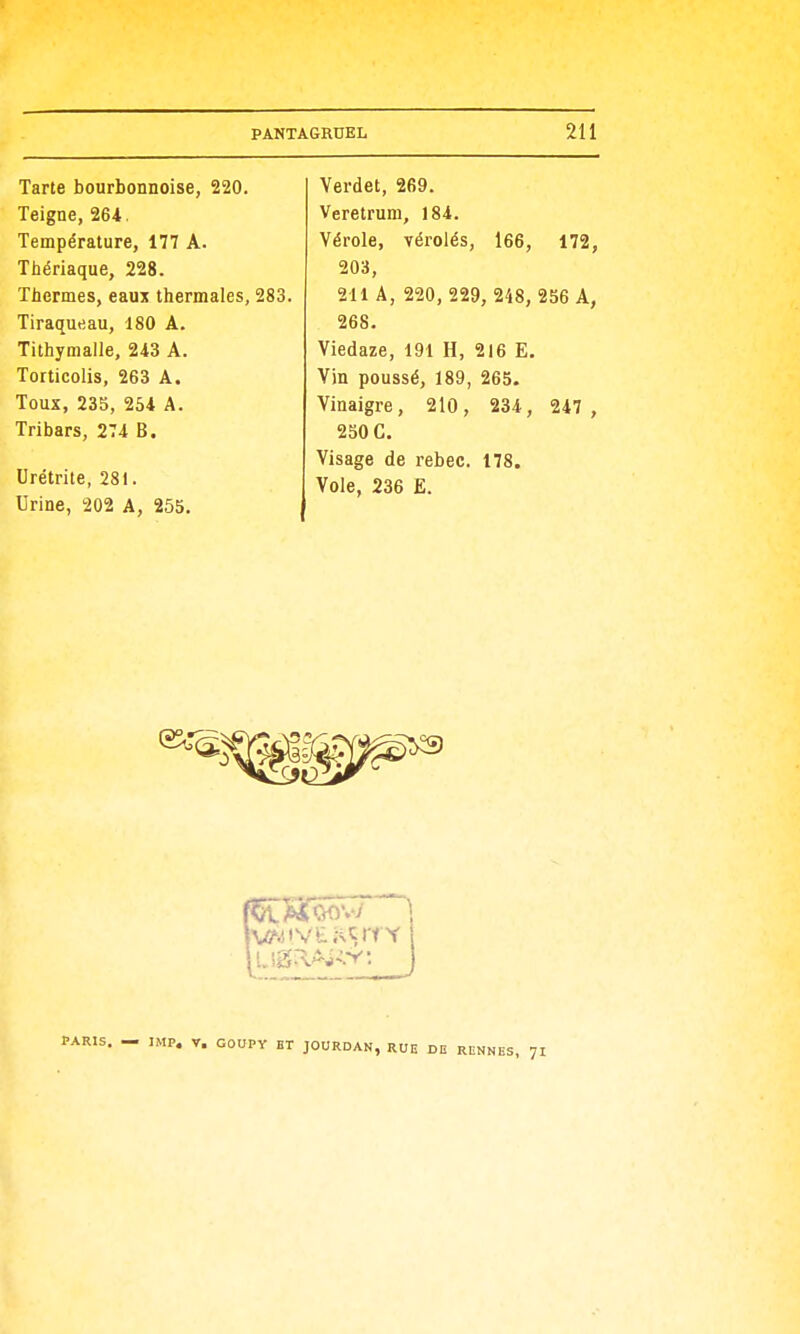 Tarte bourbonnoise, 220. Teigne, 264. Température, 177 A. Thériaque, 228. Thermes, eaux thermales, 283. Tiraqueau, 180 A. Tithymalle, 243 A. Torticolis, 263 A. Toux, 235, 254 A. Tribars, 274 B. Urétrite, 281. Urine, 202 A, 255. Verdet, 269. Veretrum, 184. Vérole, vérolés, 166, 172, 203, 211 A, 220, 229, 248, 256 A, 268. Viedaze, 191 H, 216 E. Vin poussé, 189, 265. Vinaigre, 210, 234, 247 , 230 C. Visage de rebec. 178. Vole, 236 E. IMP. V. COUPY ET JOURDAN, RUE DE RENNES, 71
