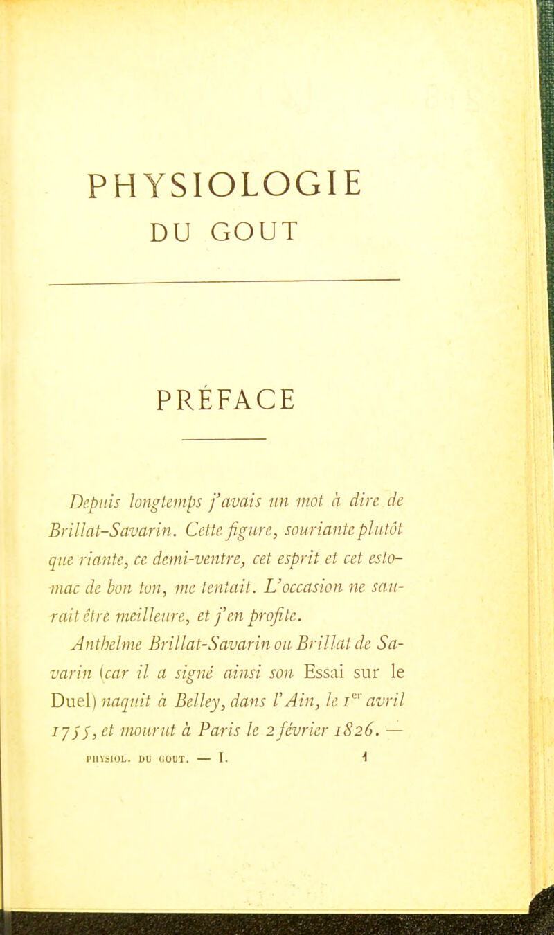 DU GOUT PRÉFACE Depuis longtemps j'avais un mot à dire de Brillât-Savarin. Cette figure, souriante plutôt que riante, ce demi-ventre, cet esprit et cet esto- mac de bon ton, me tentait. L'occasion ne sau- rait être meilleure, et fen profite. Anthelme Brillât-Savarin ou Brillât de Sa- varin [car il a signé ainsi son Essai sur le Duel) naquit à Belley, dans l'Ain, le i'' avril lySJ, et mourut à Paris le 2 février 1S26. —