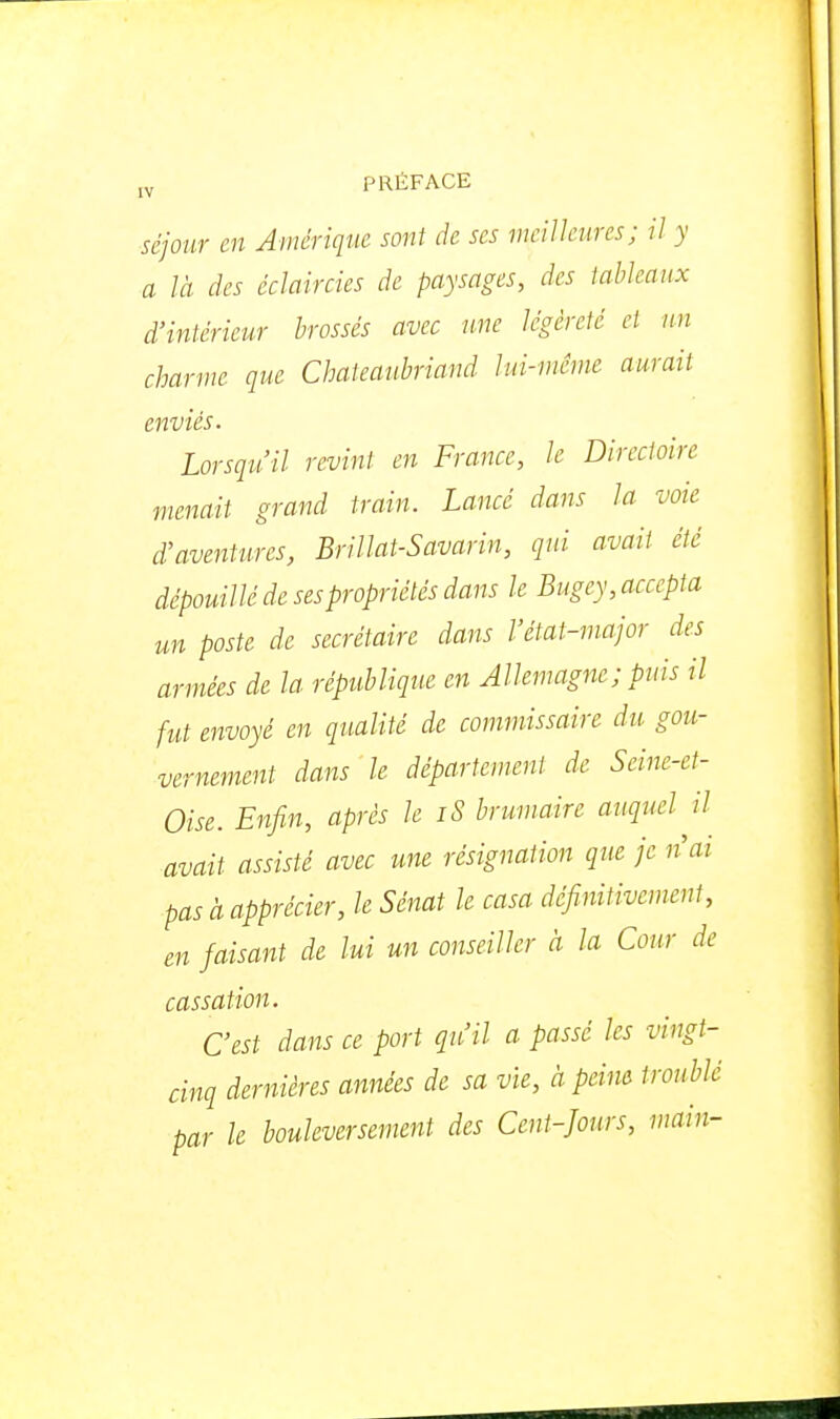 séjour m Amérique sont de ses nicilkures; il y a là des éclair des de paysages, des tableaux d'intérieur brossés avec une légèreté et un charme que Chateaubriand lui-même aurait enviés. Lorsqu'il revint en France, le Directoire menait grand train. Lancé dans la voie d'aventures, Brillât-Savarin, qui avait été dépouillé de ses propriétés dans le Bugey, accepta un poste de secrétaire dans l'état-major des armées de la république en Allemagne; puis il fut envoyé en qualité de commissaire du gou- vernement dans le département de Seine-et- Oise. Enfin, après le iS brumaire auquel il avait assisté avec une résignation que je nai pas à apprécier, le Sénat le casa définitivement, en faisant de lui un conseiller à la Cour de cassation. C'est dans ce port qu'il a passé les vingt- cinq dernières années de sa vie, à peim troublé par le bouleversement des Cent-Jours, main-