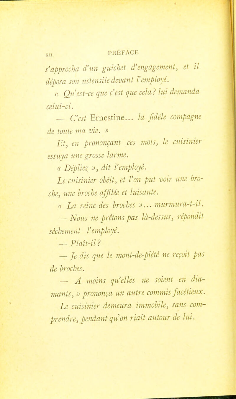 s'approcha d'un guichet d'engagement, et il déposa so)j ustensile devant remployé. (( Qn'est-ce que c'est que cela? lui demanda celui-ci. — C'est Ernestine... la fidèle compagne de toute ma vie. » Et, en prononçant ces mots, le cuisinier essuya une grosse larme. « Déplie::^ », dit l'employé. Le cuisinier obéit, et Von put voir une bro- che, une broche affilée et luisante. <( La reine des broches »... murmura-t-il. — Nous ne prêtons pas là-dessus, répondit sèchement remployé. — Plaît-il ? — Je dis que le mont-de-piété ne reçoit pas de broches. — A moins qu'elles ne soient en dia- mants, » prononça un autre commis facétieux. Le cuisinier demeura immobile, sans com- prendre, pendant qu'on riait autour de lui .