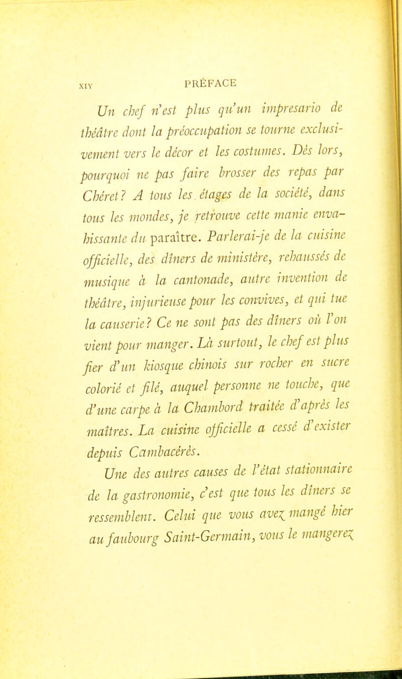 Un chef ncst plus qu'un imprésario de théâtre dont la préoccupation se tourne exclusi- vement vers le décor et les costumes. Dés lors, pourquoi ne pas faire brosser des repas par ChéreJ ? A tous les étages de la société, dans tous les mondes, je retrouve cette manie enva- hissante du paraître. Parlerai-je de la cuisine officielle, des dîners de ministère, rehaussés de musique à la cantonade, autre invention de théâtre, injurieuse pour les convives, et qui tue la causerie! Ce ne sont pas des dîners où Von vient pour manger. Là surtout, le chef est plus fier d'un kiosque chinois sur rocher en sucre colorié et filé, auquel personne ne touche, que d'une carpe à la Chambord traitée d'après les maîtres. La cuisine officielle a cessé d'exister depuis Cambacérès. Une des autres causes de l'état stationnairc de la gastronomie, c'est que tous les dîners se ressemblent. Celui que vous ave^ mangé hier au faubourg Saint-Germain, vous le mangerez