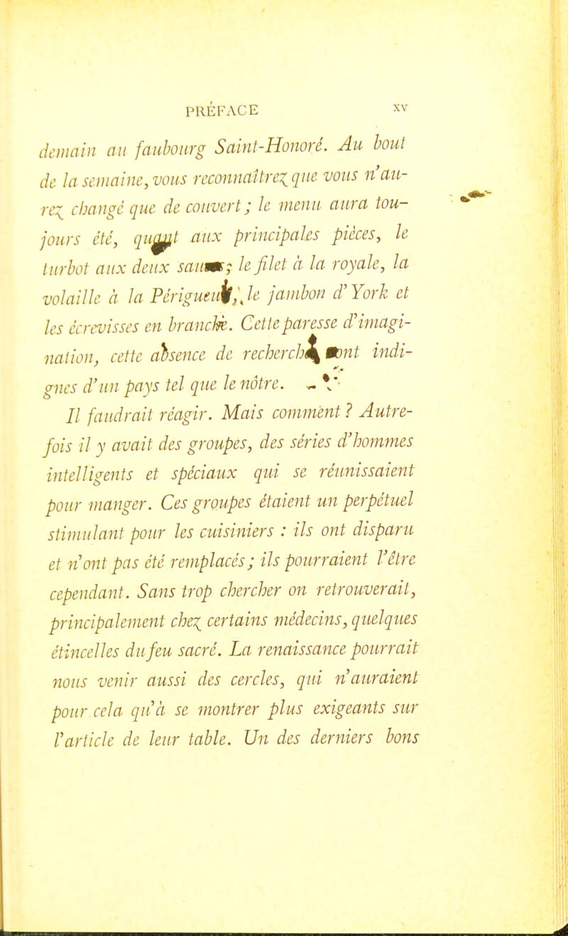 demain au faubourg Sainl-Honoré. Au bout de la semaine, vous reconnaîtreiquc vous n'au- re:i changé que de couvert; le menu aura tou- jours été, qu^t aux principales pièces, le turbot aux deux saum; le filet à la royale, la volaille à la Périgueuj/;, le jambon d'York et les écrcvisses en branclè. Cette paresse d'imagi- nation, cette aisence de recherchl^ mnt indi- gnes d'un pays tel que le nôtre. ^ \' Il faudrait réagir. Mais comment ? Autre- fois il y avait des groupes, des séries d'hommes intelligents et spéciaux qui se réunissaient pour manger. Ces groupes étaient un perpétuel stimulant pour les cuisiniers : ils ont disparu et n ont pas été remplacés; ils pourraient l'être cependant. Sans trop chercher on retrouverait, principalement che^ certains médecins, quelques étincelles du feu sacré. La renaissance pourrait: nous venir aussi des cercles, qui n'auraient pour cela qu'à se montrer plus exigeants sur l'article de leur table. Un des derniers bons