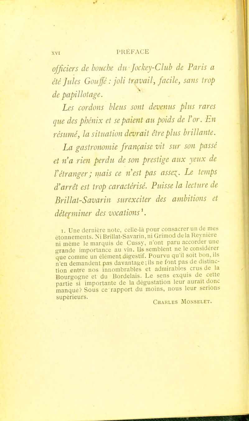 officiers de bouche du Jockey-Club de Paris a été Jules GoiiJJé : joli travail, facile, sans trop de papillotage. Les cordons biens sont devenus pins rares que des phénix et se paient au poids de l'or. En résumé, la situation devrait être plus brillante. La gastronomie française vit sur son passé et n'a rien perdu de son prestige aux yeux de l'étranger; mais ce n'est pas asse:^. Le temps d'arrêt est trop caractérisé. Puisse la lecture de Brillât-Savarin surexciter des ambitions et déterminer des vocations^ I. Une dernière noie, celle-là pour consacrer un de mes étonnements. Ni BriUat-Savarin, ni Grimod de la Rex niére ni même le marquis de Cussy, n'ont paru accorder une grande importance au vin. Us semblent ne le considérer que comme un élément digestif. Pourvu qu'il soit bon, ils n'en demandent pas davantat<e ; ils ne font pas de distinc- tion entre nos innombrables et admirables crus de la Bourgogne et du Bordelais. Le sens exquis de cette partie si importante de la dégustation leur aurait donc manque? Sous ce rapport du moins, nous leur serions supérieurs. Charles Monselet.