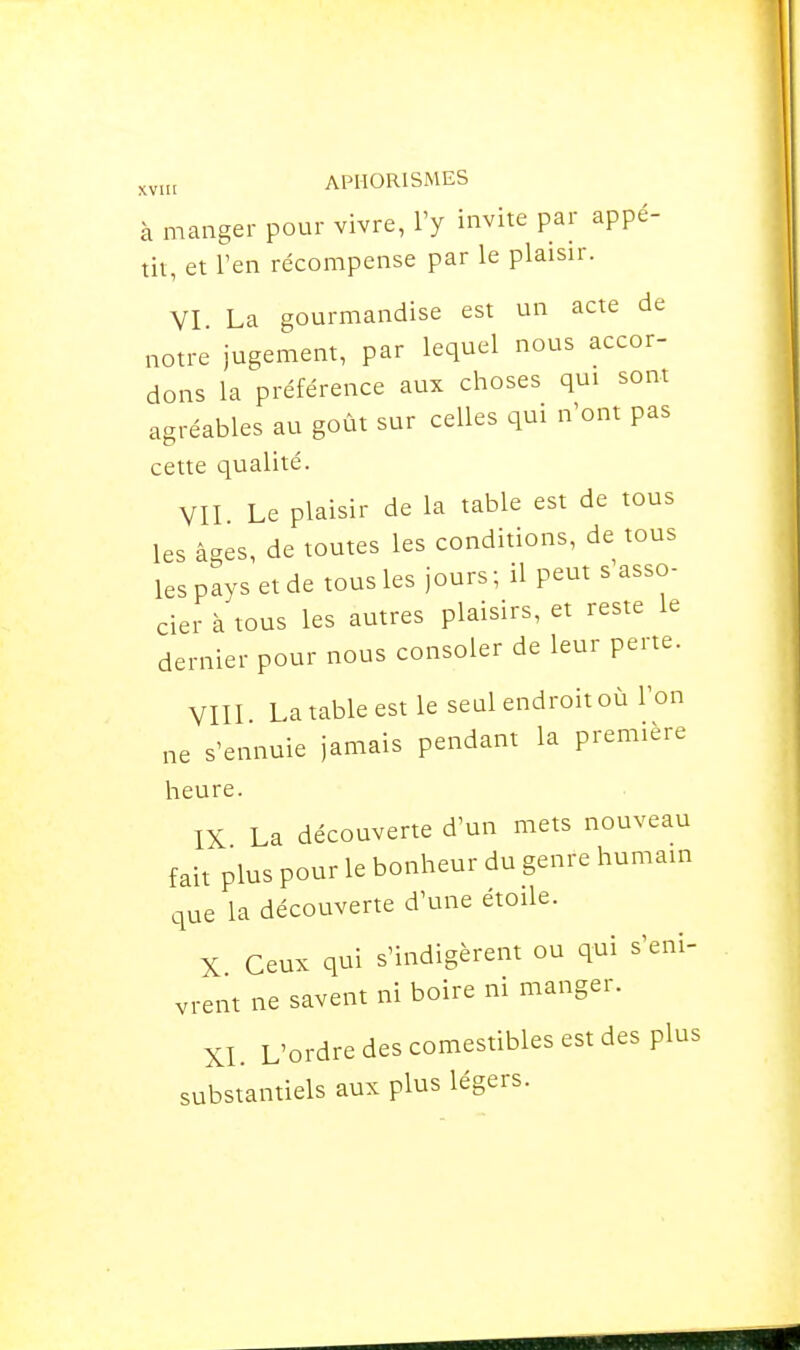 à manger pour vivre, l'y invite par appé- tit, et l'en récompense par le plaisir. VI La gourmandise est un acte de notre jugement, par lequel nous accor- dons la préférence aux choses qui sont agréables au goût sur celles qui n'ont pas cette qualité. VII Le plaisir de la table est de tous les âges, de toutes les conditions, de tous les pays et de tous les jours; il peut s asso- cier à tous les autres plaisirs, et reste le dernier pour nous consoler de leur perte. VIII La table est le seul endroit où l'on ne s'ennuie jamais pendant la première heure. IX La découverte d'un mets nouveau fait plus pour le bonheur du genre humain que la découverte d'une étoile. X Ceux qui s'indigèrent ou qui s'eni- vrent ne savent ni boire ni manger. XI. L'ordre des comestibles est des plus substantiels aux plus légers.