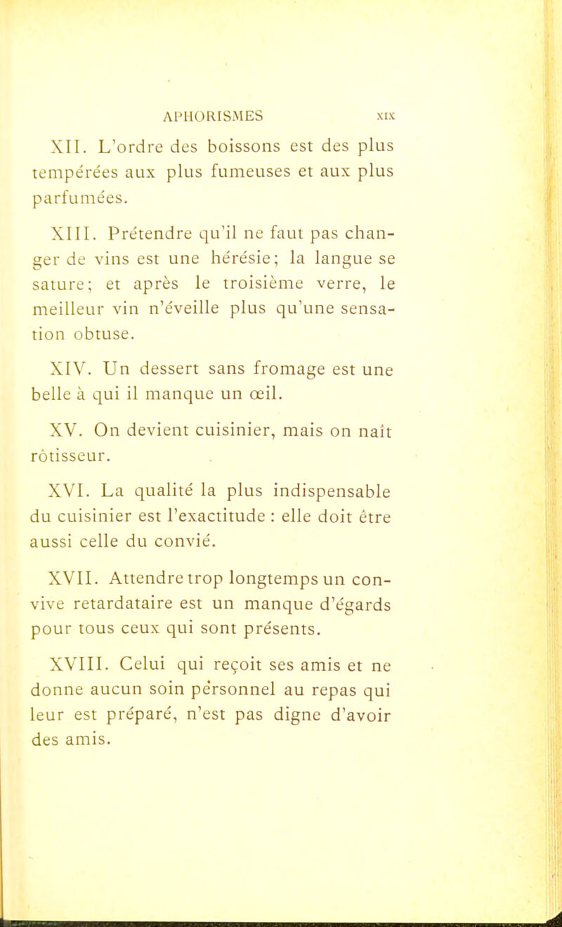 XII. L'ordre des boissons est des plus tempérées aux plus fumeuses et aux plus parfumées. XIII. Prétendre qu'il ne faut pas chan- ger de vins est une hérésie; la langue se sature; et après le troisième verre, le meilleur vin n'éveille plus qu'une sensa- tion obtuse. XIV. Un dessert sans fromage est une belle à qui il manque un œil. XV. On devient cuisinier, mais on naît rôtisseur. XVI. La qualité la plus indispensable du cuisinier est l'exactitude : elle doit être aussi celle du convié. XVII. Attendre trop longtemps un con- vive retardataire est un manque d'égards pour tous ceux qui sont présents. XVIIL Celui qui reçoit ses amis et ne donne aucun soin personnel au repas qui leur est préparé, n'est pas digne d'avoir des amis.