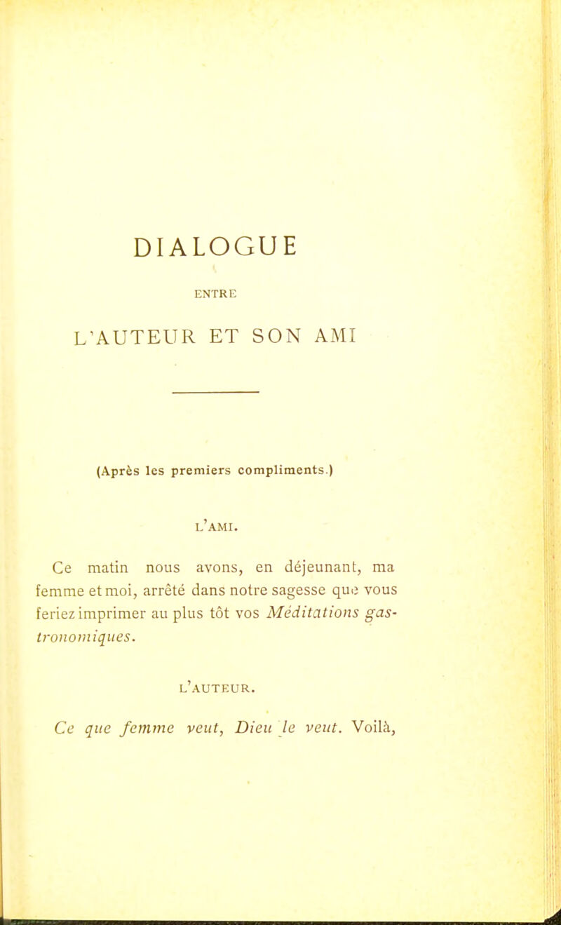 DIALOGUE ENTRE L'AUTEUR ET SON AMI (Après les premiers compliments.) l'ami. Ce matin nous avons, en déjeunant, ma femme et moi, arrêté dans notre sagesse que vous feriez imprimer au plus tôt vos Méditations gas- tronomiques. l'auteur. Ce que femme veut, Dieu le veut. Voilà,