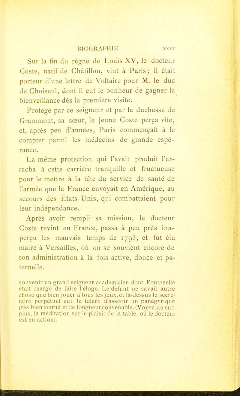 Sur La Hn du règne de Louis XV, le docteur Coste, natif de Chàtillon, vint à Paris ; il était porteur d'une lettre de Voltaire pour M. le duc de Choiseul, dont il eut le bonheur de gagner la bienveillance dès la première visite. Protégé par ce seigneur et par la duchesse de Gramniont, sa sœur, le jeune Coste perça vite, et, après peu d'années, Paris commençait à le compter parmi les médecins de grande espé- rance. La même protection qui l'avait produit l'ar- racha à cette carrière tranquille et fructueuse pour le mettre à la tète du service de santé de l'armée que la France envoyait en Amérique, au secours des Etats-Unis, qui combattaient pour leur indépendance. Après avoir rempli sa mission, le docteur Coste revint en France, passa à peu près ina- perçu les mauvais temps de ijgS, et fut élu maire à Versailles, où on se souvient encore de son administration à la fois active, douce et pa- ternelle. souvenir un grand seigneur académicien dont Fontencllc était chargé de faire l'éloge. Le défunt ne savait autre chose que bien jouer à tous les jeux, et là-dessus le secré- taire perpétuel eut le talent d'asseoir un panégyrique très bien tourné et de longueur convenable. (Voyez, au sur- plus, la méditation sur le plaisir de la table, ou le docteur est en action).