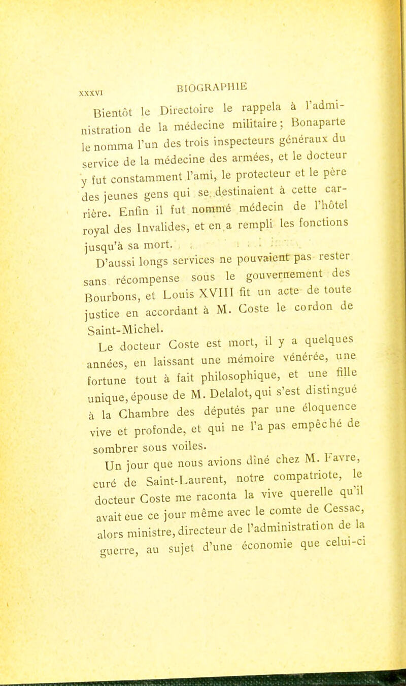 Bientôt le Directoire le rappela à Tadmi- nistration de la médecine militaire; Bonaparte le nomma l'un des trois inspecteurs généraux du service de la médecine des armées, et le docteur y fut constamment l'ami, le protecteur et le père des jeunes gens qui se..destinaient à cette car- rière. Enfin il fut nommé médecin de l'hôtel royal des Invalides, et en a rempli les fonctions jusqu'à sa mort. D'aussi longs services ne pouvaient pas rester sans récompense sous le gouvernement des Bourbons, et Louis XVIII fit un acte de toute justice en accordant à M. Coste le cordon de Saint-Michel. Le docteur Coste est mort, il y a quelques années, en laissant une mémoire vénérée, une fortune tout à fait philosophique, et une fille unique, épouse de M. Delalot, qui s'est distingue à la Chambre des députés par une éloquence vive et profonde, et qui ne l'a pas empêche de sombrer sous voiles. Un jour que nous avions dîné chez M. Favre, curé de Saint-Laurent, notre compatriote, le docteur Coste me raconta la vive querelle qu'il avait eue ce jour même avec le comte de Cessac, alors ministre, directeur de l'administration de la ..uerre, au sujet d'une économie que celui-ci