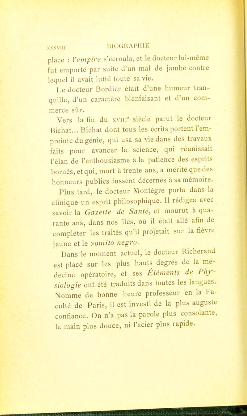 XXXVIU lilOGUAHHlE place : Venipire s'écroula, et le docteur lui-même fut emporté par suite d'un mal de jambe contre lequel il avait lutté toute sa vie. Le docteur Bordier était d'une humeur tran- quille, d'un caractère bienfaisant et d'un com- merce sûr. Vers latin du xviii'^ siècle parut le docteur Bichat... Bichat dont tous les écrits portent l'em- preinte du génie, qui usa sa vie dans des travaux faits pour avancer la science, qui réunissait l'élan de l'enthousiasme à la patience des esprits bornés, et qui, mort à trente ans, a mérité que des honneurs publics fussent décernés à sa mémoire. Plus tard, le docteur Montègre porta dans la clinique un esprit philosophique. Il rédigea avec savoir la Gazette de Santé, et mourut à qua- rante ans, dans nos îles, où il était allé afin de compléter les traités qu'il projetait sur la fièvre jaune et le vomito negro. Dans le moment actuel, le docteur Richerand est placé sur les plus hauts degrés de la mé- decine opératoire, et ses Éléments de Phy- siologie ont été traduits dans toutes les langues. Nommé de bonne heure professeur en la fa- culté de Paris, il est investi de la plus auguste confiance. On n'a pas la parole plus consolante, la main plus douce, ni l'acier plus rapide.