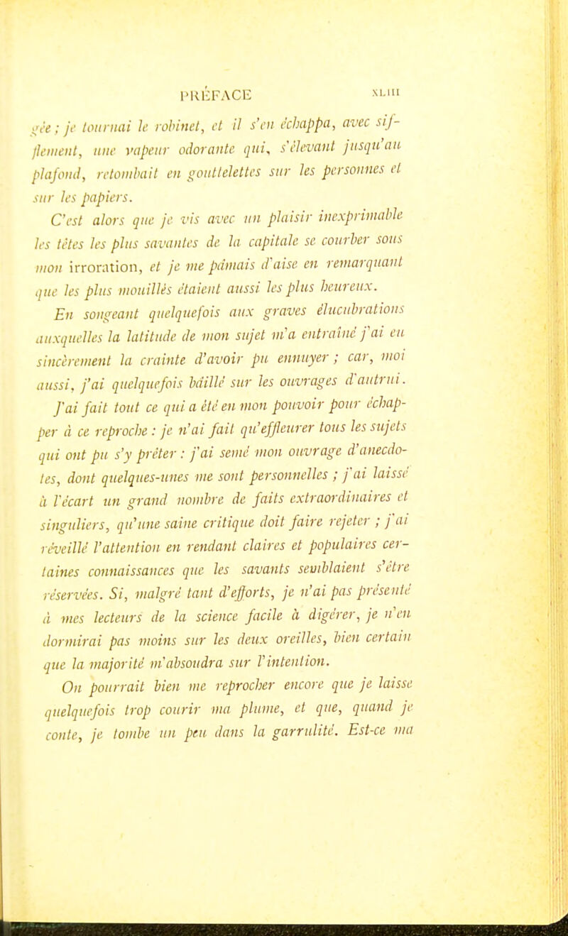 ; je tournai le robinet, et il s'en échappa, avec sij- jkmeiit, une vapeur odorante qui, s'èlevant jusqu'au plafond, retombait en ooutlelettes sur les personnes et sur les papiers. C'est alors que je vis avec un plaisir inexprimable les tètes les plus savantes de la capitale se courber sous mon irroration, et je nie pâmais d'aise en remarquant que les plus mouillés étaient aussi les plus heureux. En songeant quelquefois aux graves élucuhrations auxquelles la latitude de mon sujet m'a entraîné j'ai eu sincèrement la crainte d'avoir pu ennuyer ; car, moi aussi, j'ai quelquefois bâillé sur les ouvrages d'autrui. f ai fait tout ce qui a été en mon pouvoir pour échap- per à ce reproche : je n'ai fait qu'effleurer tous les sujets qui ont pu s'y prêter : fai semé mon ouvrage d'anecdo- tes, dont quelques-unes me sont personnelles ; fai laissé il l'écart un grand nombre de faits extraordinaires et singuliers, qu'une saine critique doit faire rejeter ; fai réveillé l'attention en rendant claires et populaires cer- taines connaissances que les savants semblaient s'être réservées. Si, malgré tant d'efforts, je n'ai pas présenté à mes lecteurs de la science facile à digérer, je n'en dormirai pas moins sur les deux oreilles, bien certain que la majorité m'absoudra sur l'intention. On pourrait bien me reprocher encore que je laisse quelquefois trop courir ma plume, et que, quand je conte, je tombe un peu dans la garrulité. Est-ce uni