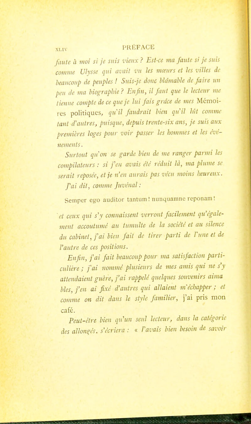 xnv PKKFACE /((/(/(' à moi si je suis vieux ? Est-ce ma faille si je suis couime Ulysse qui avait vu les mœurs et les villes de beaucoup de peuples ! Suis-je donc blâmable de faire un peu de wa biographie? Enfin, il faut que le lecteur me tienne compte de ce que je lui fais grâce de mes Mémoi- res politiques, qiril faudrait bien qu'il lût comme tant d'antres, puisque, depuis trente-six ans, je suis aux premières loges pour voir passer les hommes et les évé- nements . Surtout qu'on se garde bien de me ranger parmi les compilateurs : si feu avais été réduit là, ma plume se serait reposée, et je n'en aurais pas vécu moins heureux. fai dit, comme juvénal : Scmper euo auditor tantum ! nunquamnc rcponam ! ■(■/ ceux qui s'y connaissent verront facilement qu'égale- ment accoutumé au tumulte de la société et au silence du cabinet, fai bien- fait de tirer parti de l'une et de l'autre de ces positions. Enfin, fai fait beaucoup pour ma satisfaction parti- culière ; j'ai nommé plusieurs de mes amis qui ne s'y attendaient guère, j'ai rappelé quelques souvenirs aima bles, fen ai fixé d'autres qui allaient m'échapper ; et comme on dit dans le style familier, j'ai pris mon café. Peut-être bien qu'un seul lecteur, dans la catégorie des allongés, s'écriera : « Pavais bien besoin de savoir