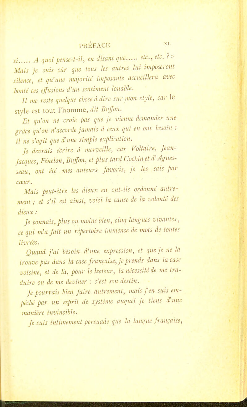 PKliFACE si 4 quoi pftisc-t-U, en disant, qiif de, etc. ?« Mais je suis sûr que tous les autres lui imposeront silence, et qu'une majorité imposante accueillera avec honté ces effusions d'un sentiment louable. Il me reste quelque chose à dire sur mon style, car le style est tout l'homme, dit Biiffon. Et qu'on ne croie pas que je vienne demander une ardce qu'on n'accorde janmis à ceux qui en ont besoin. : il ne s'agit que d'une simple explication. Je devrais écrire à merveille, car Voltaire, Jean- Jacques, Fénelon, Buffon, et plus tard Cochin et d'Agnes- seau, ont été mes auteurs favoris, je les sais par cœur. Mais peut-être les dieux en ont-ils ordonné autre- ment ; et s'il est ainsi, voici la cause de la volonté des dieux : Je connais, plus ou moins bien, cinq langues vivantes, ce qui m'a fait un répertoire immense de mots de toutes livrées. Quand j'ai besoin d'une expression, et que je ne la trouve pas dans la case française, je prends dans la case voisine, et de là, pour le lecteur, la nécessité de me tra- duire ou de me deviner : c'est son destin. fe pourrais bien faire autrement, mais fen suis em- pêché par un esprit de système auquel je liens d'une manière invincible. fe suis intimement persuadé que la langue française,