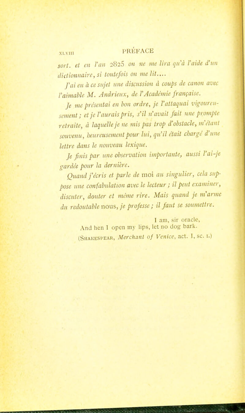 sort, el en Tau 2826 on ne me lira qu'à FaiJe d'un dictionnaire, si toutefois on me lit.... fai eu. à ce sujet une discussion à coups de canon avec l'aimable M. Andrieux, de TAcadémie française. fe me présentai en bon. ordre, je l'attaquai vigoureu- sement ; et je l'aurais pris, s'il n'avait fait une prompte retraite, à laquelle je ne mis pas trop d'obstacle, m'étant souvenu, heureusement pour lui, qu'il était chargé d'une lettre dans le nouveau lexique. fe finis par une observation importante, aussi l'ai-je gardée pour la dernière. Quand j'écris et parle de moi au singulier, cela sup- pose une confabulation avec le lecteur ; il peut examiner, discuter, douter et même rire. Mais quand je m'arme du redoutable nous, je professe ; il faut se soumettre. I am, sir oracle, And lien I open my lips, let no dog bark. (SiiAKESPEAR, Merchanl of Venice, act. I, se. i.)