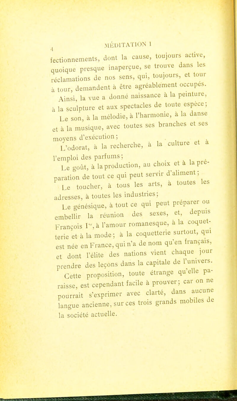 fectionnements, dont la cause, toujours active, quoique presque inaperçue, se trouve dans les réclamations de nos sens, qui, toujours, et tour à tour, demandent à être agréablement occupes. Ainsi la vue a donné naissance à la pemture, à la sculpture et aux spectacles de toute espèce; Le son, à la mélodie, à l'harmonie, à la danse et à la musique, avec toutes ses branches et ses moyens d'exécution ; L'odorat, à la recherche, à la culture et a l'emploi des parfums ; Le goût, à la production, au choix et a la pré- paration de tout ce qui peut servir d'aliment; Le toucher, à tous les arts, à toutes les adresses, à toutes les industries; Le génésique, à tout ce qui peut préparer ou embellir la réunion des sexes, et, depuis François I-, à l'amour romanesque, à la coquet- terie et à la mode; à la coquetterie surtout, qui est née en France, qui n'a de nom qu'en français, et dont l'élite des nations vient chaque jour prendre des leçons dans la capitale de l'univers. Cette proposition, toute étrange qu'elle pa- raisse, est cependant facile à prouver; car on ne pourrait s'exprimer avec clarté, dans aucune langue ancienne, sur ces trois grands mobiles de la société actuelle.