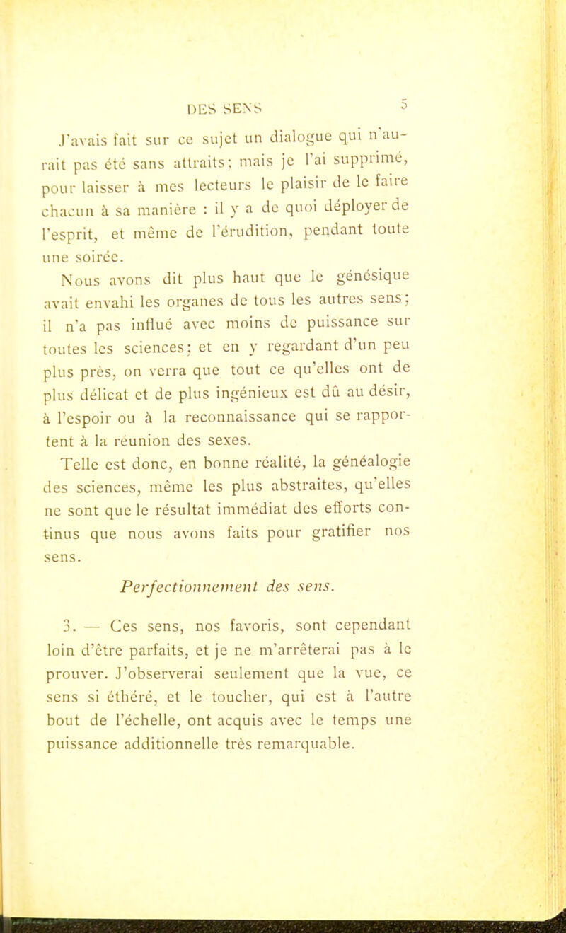 J'avais fait sur ce sujet un dialogue qui n'au- rait pas été sans attraits; mais je l'ai supprimé, pour laisser à mes lecteurs le plaisir de le faire chacun à sa manière : il y a de quoi déployer de l'esprit, et même de l'érudition, pendant toute une soirée. Nous avons dit plus haut que le génésique avait envahi les organes de tous les autres sens ; il n'a pas influé avec moins de puissance sur toutes les sciences; et en y regardant d'un peu plus près, on verra que tout ce qu'elles ont de plus délicat et de plus ingénieux est dû au désir, à l'espoir ou à la reconnaissance qui se rappor- tent à la réunion des sexes. Telle est donc, en bonne réalité, la généalogie des sciences, même les plus abstraites, qu'elles ne sont que le résultat immédiat des efïorts con- tinus que nous avons faits pour gratifier nos sens. Perfectionnement des sens. 3. — Ces sens, nos favoris, sont cependant loin d'être parfaits, et je ne m'arrêterai pas à le prouver. J'observerai seulement que la vue, ce sens si éthéré, et le toucher, qui est à l'autre bout de l'échelle, ont acquis avec le temps une puissance additionnelle très remarquable.