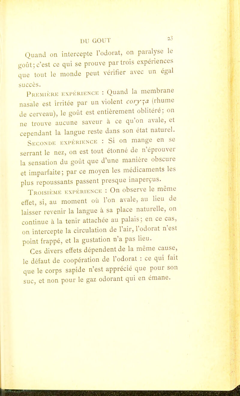 IHl GOUT Quand on intercepte l'odorat, on paralyse le yoùt; c'est ce qui se prouve par trois expériences que tout le monde peut vérifier avec un égal succès. PRKMii-:RE KXPKRiKNCE : Quand la membrane nasale est irritée par un violent coiy^a (rhume de cerveau), le goût est entièrement oblitéré; on ne trouve aucune saveur à ce qu'on avale, et cependant la langue reste dans son état naturel. Secondk expérience : Si on mange en se serrant le nez, on est tout étonné de n'éprouver la sensation du goût que d'une manière obscure et imparfaite ; par ce moyen les médicaments les plus repoussants passent presque inaperçus. Troisième expérience : On observe le même effet, si, au moment où l'on avale, au lieu de laisser revenir la langue à sa place naturelle, on continue à la tenir attachée au palais; en ce cas, on intercepte la circulation de l'air, l'odorat n'est point frappé, et la gustation n'a pas lieu. Ces divers effets dépendent de la même cause, le défaut de coopération de l'odorat : ce qui fait que le corps sapide n'est apprécié que pour son suc, et non pour le gaz odorant qui en émane.