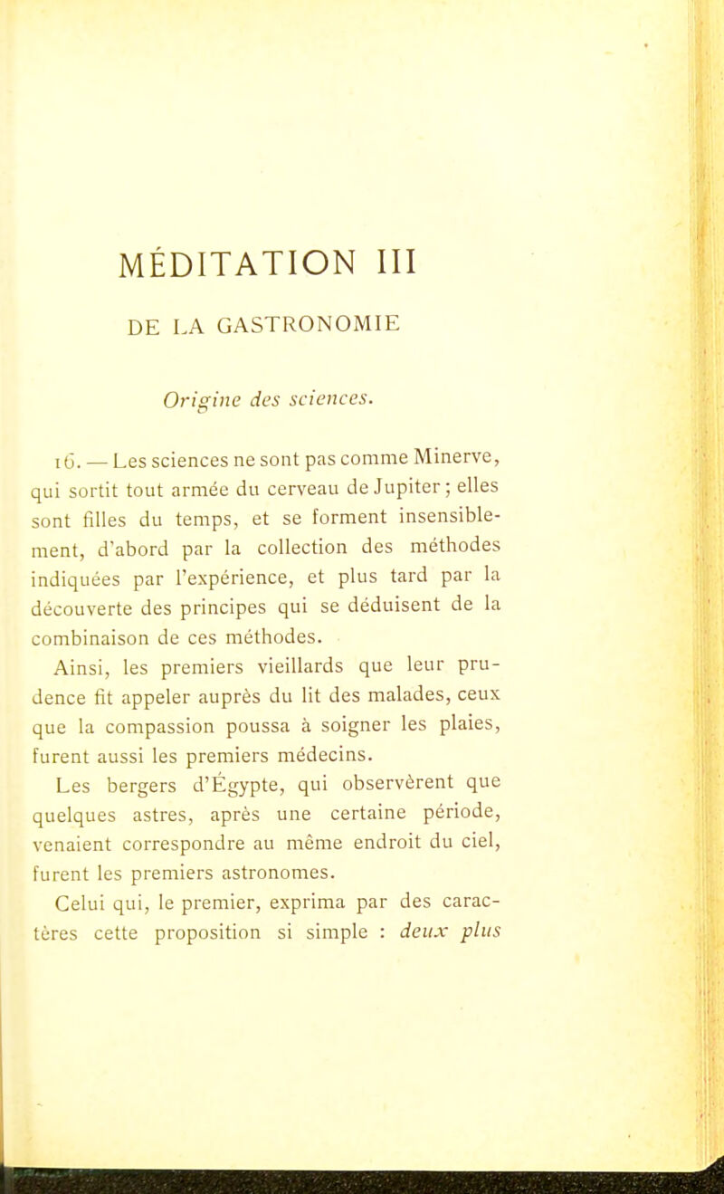 DE LA GASTRONOMIE Origine des sciences. 1(3. _ Les sciences ne sont pas comme Minerve, qui sortit tout armée du cerveau de Jupiter; elles sont filles du temps, et se forment insensible- ment, d'abord par la collection des méthodes indiquées par l'expérience, et plus tard par la découverte des principes qui se déduisent de la combinaison de ces méthodes. Ainsi, les premiers vieillards que leur pru- dence fit appeler auprès du lit des malades, ceux que la compassion poussa à soigner les plaies, furent aussi les premiers médecins. Les bergers d'Égypte, qui observèrent que quelques astres, après une certaine période, venaient correspondre au même endroit du ciel, furent les premiers astronomes. Celui qui, le premier, exprima par des carac- tères cette proposition si simple : deux plus