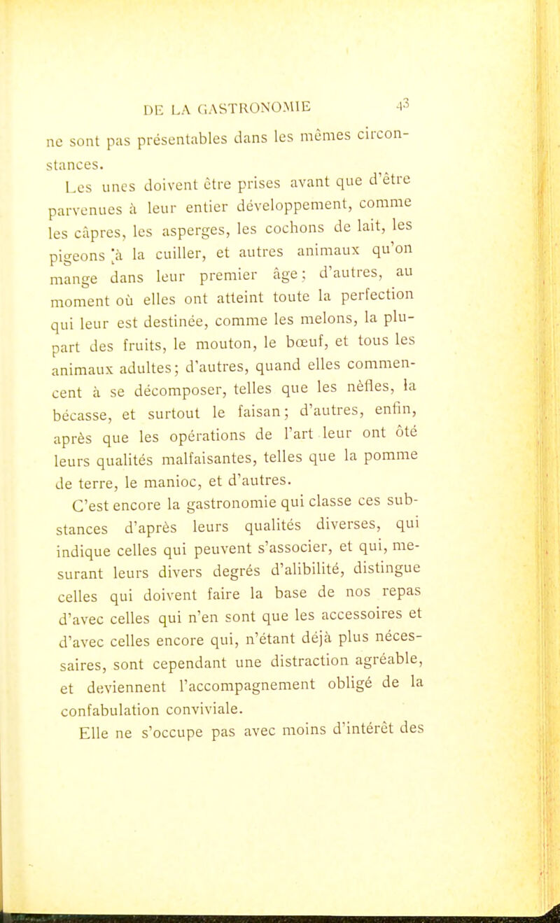 ne sont pas présentables dans les mêmes circon- stances. Les unes doivent être prises avant que d'être parvenues à leur entier développement, comme les câpres, les asperges, les cochons de lait, les pigeons [à la cuiller, et autres animaux qu'on mange dans leur premier âge; d'autres, au moment où elles ont atteint toute la perfection qui leur est destinée, comme les melons, la plu- part des fruits, le mouton, le bœuf, et tous les animaux adultes; d'autres, quand elles commen- cent à se décomposer, telles que les nèfles, la bécasse, et surtout le faisan; d'autres, enfin, après que les opérations de l'art leur ont ôté leurs qualités malfaisantes, telles que la pomme de terre, le manioc, et d'autres. C'est encore la gastronomie qui classe ces sub- stances d'après leurs qualités diverses, qui indique celles qui peuvent s'associer, et qui, me- surant leurs divers degrés d'alibilité, distingue celles qui doivent faire la base de nos repas d'avec celles qui n'en sont que les accessoires et d'avec celles encore qui, n'étant déjà plus néces- saires, sont cependant une distraction agréable, et deviennent l'accompagnement obligé de la confabulation conviviale. Elle ne s'occupe pas avec moins d'intérêt des