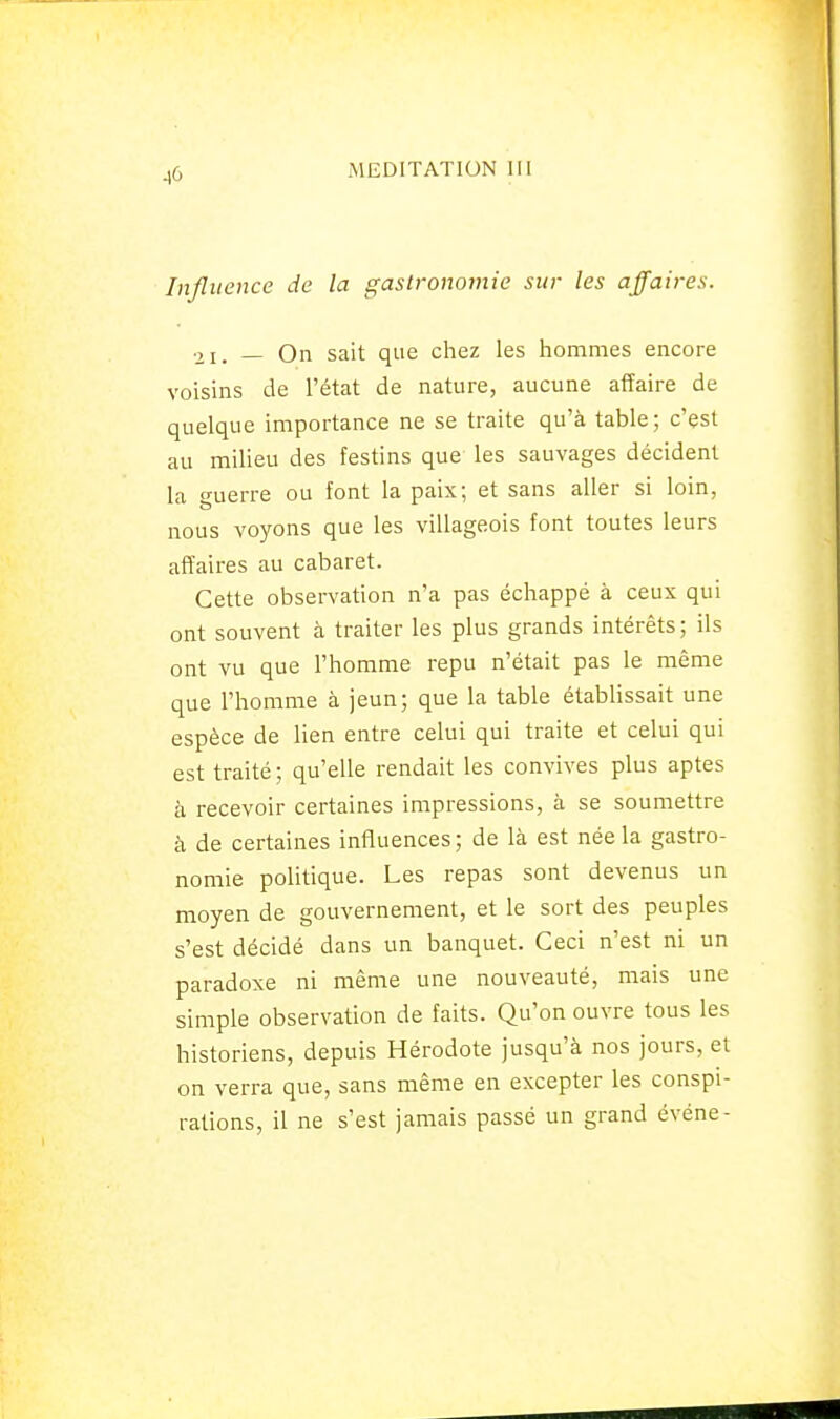 Influence de la gastronomie sur les affaires. 21. _ On sait que chez les hommes encore voisins de l'état de nature, aucune affaire de quelque importance ne se traite qu'à table; c'est au milieu des festins que les sauvages décident la guerre ou font la paix; et sans aller si loin, nous voyons que les villageois font toutes leurs affaires au cabaret. Cette observation n'a pas échappé à ceux qui ont souvent à traiter les plus grands intérêts ; ils ont vu que l'homme repu n'était pas le même que l'homme à jeun; que la table établissait une espèce de Hen entre celui qui traite et celui qui est traité ; qu'elle rendait les convives plus aptes à recevoir certaines impressions, à se soumettre à de certaines influences; de là est née la gastro- nomie politique. Les repas sont devenus un moyen de gouvernement, et le sort des peuples s'est décidé dans un banquet. Ceci n'est ni un paradoxe ni même une nouveauté, mais une simple observation de faits. Qu'on ouvre tous les historiens, depuis Hérodote jusqu'à nos jours, et on verra que, sans même en excepter les conspi- rations, il ne s'est jamais passé un grand événe-