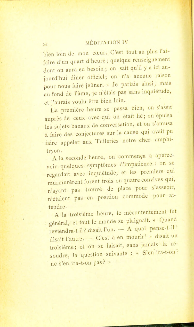 bien loin de mon cœur. C'est tout au plus l'af- faire d'un quart d'heure; quelque renseignenient dont on aura eu besoin ; on sait qu'il y a ici au- jourd'hui diner ofhciel; on n'a aucune raison pour nous faire jeûner. » Je parlais ainsi; mais au fond de l'âme, je n'étais pas sans inquiétude, et j'aurais voulu être bien loin. La première heure se passa bien, on s'assit auprès de ceux avec qui on était lié; on épuisa les sujets banaux de conversation, et on s'amusa à faire des conjectures sur la cause qui avait pu faire appeler aux Tuileries notre cher amphi- tryon. A la seconde heure, on commença à aperce- voir quelques symptômes d'impatience : on se regardait avec inquiétude, et les premiers qui murmurèrent furent trois ou quatre convives qui, n'ayant pas trouvé de place pour s'asseoir, n'étaient pas en position commode pour at- tendre. A la troisième heure, le mécontentement fut général, et tout le monde se plaignait. « Quand reviendra-t-il? disait l'un. - A quoi pense-t-ilr disait l'autre. — C'est à en mourir! » disait un troisième; et on se faisait, sans jamais la ré- soudre, la question suivante : « S'en ira-t-on : ne s'en ira-t-on pas? »