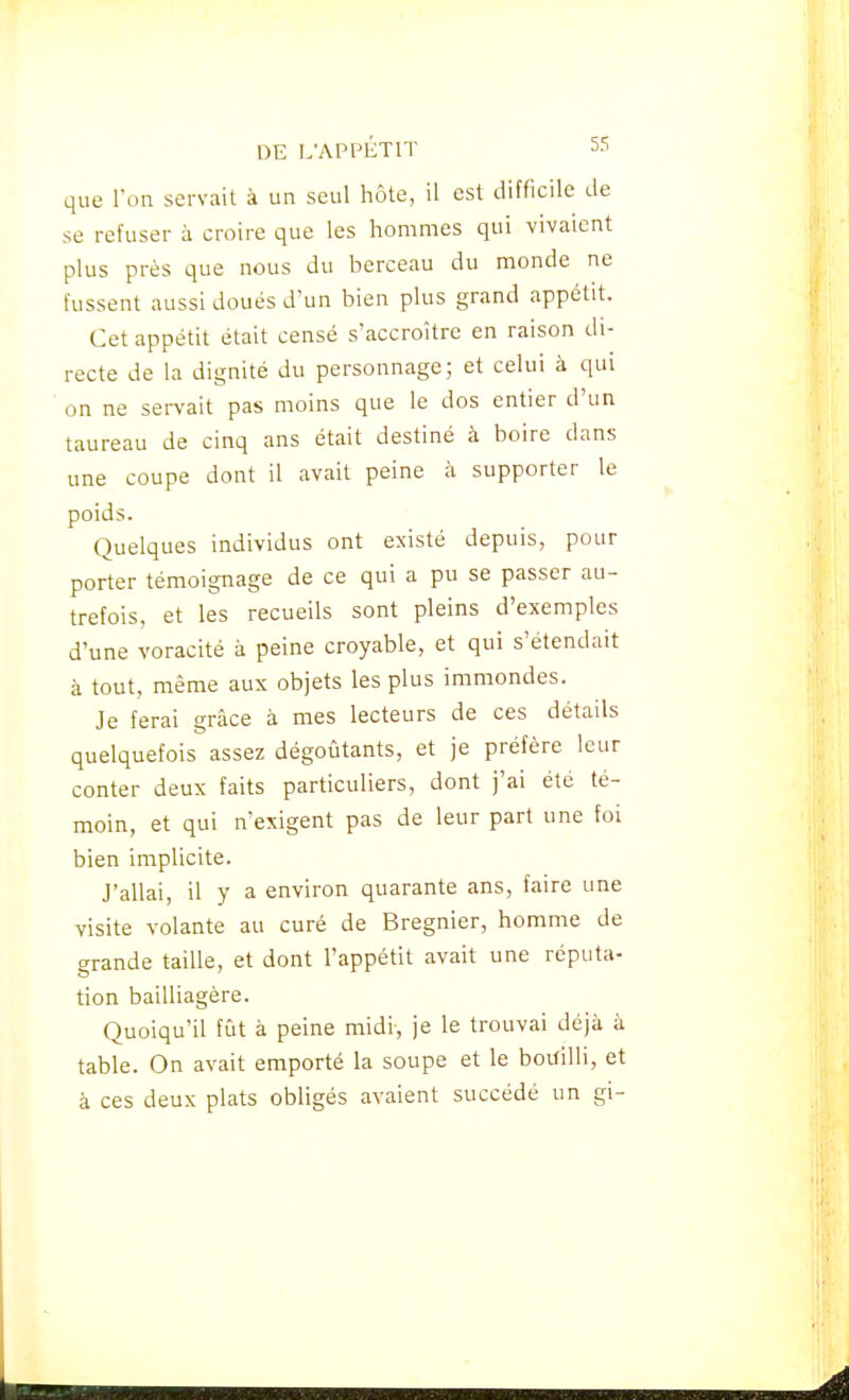 que l'on servait à un seul hôte, il est difficile de se refuser à croire que les hommes qui vivaient plus près que nous du berceau du monde ne fussent aussi doués d'un bien plus grand appétit. Cet appétit était censé s'accroître en raison di- recte de la dignité du personnage; et celui à qui on ne servait pas moins que le dos entier d'un taureau de cinq ans était destiné à boire dans une coupe dont il avait peine à supporter le poids. Quelques individus ont existé depuis, pour porter témoignage de ce qui a pu se passer au- trefois, et les recueils sont pleins d'exemples d'une voracité à peine croyable, et qui s'étendait à tout, même aux objets les plus immondes. Je ferai grâce à mes lecteurs de ces détails quelquefois assez dégoûtants, et je préfère leur conter deux faits particuliers, dont j'ai été té- moin, et qui n'exigent pas de leur part une foi bien implicite. J'allai, il y a environ quarante ans, faire une visite volante au curé de Bregnier, homme de grande taille, et dont l'appétit avait une réputa- tion bailliagère. Quoiqu'il fût à peine midi, je le trouvai déjà à table. On avait emporté la soupe et le bouilli, et à ces deux plats obligés avaient succédé un gi-